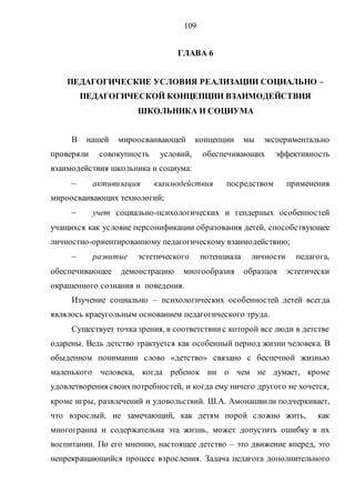 109
ГЛАВА 6
ПЕДАГОГИЧЕСКИЕ УСЛОВИЯ РЕАЛИЗАЦИИ СОЦИАЛЬНО –
ПЕДАГОГИЧЕСКОЙ КОНЦЕПЦИИ ВЗАИМОДЕЙСТВИЯ
ШКОЛЬНИКА И СОЦИУМА
В нашей мироосваивающей концепции мы экспериментально
проверяли совокупность условий, обеспечивающих эффективность
взаимодействия школьника и социума:
 активизация взаимодействия посредством применения
мироосваивающих технологий;
 учет социально-психологических и гендерных особенностей
учащихся как условие персонификации образования детей, способствующее
личностно-ориентированному педагогическому взаимодействию;
 развитие эстетического потенциала личности педагога,
обеспечивающее демонстрацию многообразия образцов эстетически
окрашенного сознания и поведения.
Изучение социально – психологических особенностей детей всегда
являлось краеугольным основанием педагогического труда.
Существует точка зрения, в соответствиис которой все люди в детстве
одарены. Ведь детство трактуется как особенный период жизни человека. В
обыденном понимании слово «детство» связано с беспечной жизнью
маленького человека, когда ребенок ни о чем не думает, кроме
удовлетворения своихпотребностей, и когда ему ничего другого не хочется,
кроме игры, развлечений и удовольствий. Ш.А. Амонашвили подчеркивает,
что взрослый, не замечающий, как детям порой сложно жить, как
многогранна и содержательна эта жизнь, может допустить ошибку в их
воспитании. По его мнению, настоящее детство – это движение вперед, это
непрекращающийся процесс взросления. Задача педагога дополнительного
Copyright ОАО «ЦКБ «БИБКОМ» & ООО «Aгентство Kнига-Cервис»
 