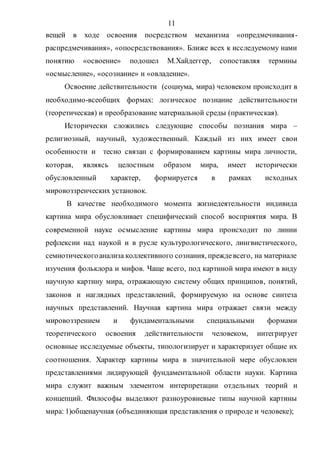 11
вещей в ходе освоения посредством механизма «опредмечивания-
распредмечивания», «опосредствования». Ближе всех к исследуемому нами
понятию «освоение» подошел М.Хайдеггер, сопоставляя термины
«осмысление», «осознание» и «овладение».
Освоение действительности (социума, мира) человеком происходит в
необходимо-всеобщих формах: логическое познание действительности
(теоретическая) и преобразование материальной среды (практическая).
Исторически сложились следующие способы познания мира –
религиозный, научный, художественный. Каждый из них имеет свои
особенности и тесно связан с формированием картины мира личности,
которая, являясь целостным образом мира, имеет исторически
обусловленный характер, формируется в рамках исходных
мировоззренческих установок.
В качестве необходимого момента жизнедеятельности индивида
картина мира обусловливает специфический способ восприятия мира. В
современной науке осмысление картины мира происходит по линии
рефлексии над наукой и в русле культурологического, лингвистического,
семиотическогоанализа коллективного сознания, преждевсего, на материале
изучения фольклора и мифов. Чаще всего, под картиной мира имеют в виду
научную картину мира, отражающую систему общих принципов, понятий,
законов и наглядных представлений, формируемую на основе синтеза
научных представлений. Научная картина мира отражает связи между
мировоззрением и фундаментальными специальными формами
теоретического освоения действительности человеком, интегрирует
основные исследуемые объекты, типологизирует и характеризует общие их
соотношения. Характер картины мира в значительной мере обусловлен
представлениями лидирующей фундаментальной области науки. Картина
мира служит важным элементом интерпретации отдельных теорий и
концепций. Философы выделяют разноуровневые типы научной картины
мира: 1)общенаучная (объединяющая представления о природе и человеке);
Copyright ОАО «ЦКБ «БИБКОМ» & ООО «Aгентство Kнига-Cервис»
 