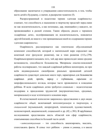 110
образования заключается в утверждении самостоятельности, в том, чтобы
вести детей к будущему, а значит, в раскрытии талантов (5).
Распространенный в педагогике термин «детская одарённость»
означает, что способность к мышлению и творчеству предстаёт перед нами
не как исключительность, а как потенциал, дар, имеющийся у каждого, но
проявляющийся в разной степени. Таким образом, рядом с термином
«одарённые дети», подчёркивающим их исключительность, появляется
другойблизкий, но вместе с тем принципиально иной по содержанию термин
«детская одаренность».
Одарённость рассматривается как генетически обусловленный
компонент способностей, который в значительной мере определяет как
конечный итог (результат развития), так и темп развития (113,с.279).
Одарённым принято называть того, чей дар явно превосходит некие средние
возможности, способности большинства. Материалы опытно-поисковой
работы подтверждают, что каждый одарённый ребёнок неповторим, но при
всём индивидуальном своеобразии реальных проявлений детской
одарённости существует довольно много черт, характерных для большинства
одарённых детей, причём, наряду с глубинными, скрытыми от
непрофессионального взгляда, которые часто проявляются в поведении
ребёнка. И всем одарённым детям требуется социально – педагогическая
поддержка в преодолении трудностей (внутриличностных, средовых,
материальных) в ходе эстетического освоения мира.
В отечественной психологии закрепилось представление о двух видах
одарённости: общей, включающей интеллектуальную и творческую, и
специальной (музыкальной, литературной, технической, художественной,
психомоторной, академической, социальной и др. (42, с.381). В зарубежных
исследованиях представлены шесть областей или сфер одарённости,
охватывающие способности большей части детей:
интеллектуальная – это способность анализировать, мыслить,
сопоставлять факты. В семье этот ребёнок – умник и умница, а в школе
Copyright ОАО «ЦКБ «БИБКОМ» & ООО «Aгентство Kнига-Cервис»
 