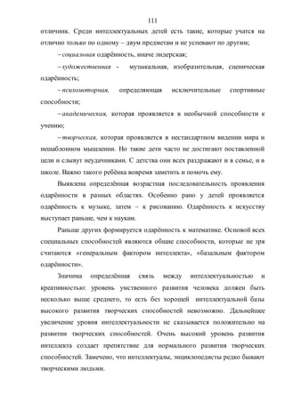111
отличник. Среди интеллектуальных детей есть такие, которые учатся на
отлично только по одному – двум предметам и не успевают по другим;
социальная одарённость, иначе лидерская;
художественная - музыкальная, изобразительная, сценическая
одарённость;
психомоторная, определяющая исключительные спортивные
способности;
академическая, которая проявляется в необычной способности к
учению;
творческая, которая проявляется в нестандартном видении мира и
нешаблонном мышлении. Но такие дети часто не достигают поставленной
цели и слывут неудачниками. С детства они всех раздражают и в семье, и в
школе. Важно такого ребёнка вовремя заметить и помочь ему.
Выявлена определённая возрастная последовательность проявления
одарённости в разных областях. Особенно рано у детей проявляется
одарённость к музыке, затем – к рисованию. Одарённость к искусству
выступает раньше, чем к наукам.
Раньше других формируется одарённость к математике. Основой всех
специальных способностей являются общие способности, которые не зря
считаются «генеральным фактором интеллекта», «базальным фактором
одарённости».
Значима определённая связь между интеллектуальностью и
креативностью: уровень умственного развития человека должен быть
несколько выше среднего, то есть без хорошей интеллектуальной базы
высокого развития творческих способностей невозможно. Дальнейшее
увеличение уровня интеллектуальности не сказывается положительно на
развитии творческих способностей. Очень высокий уровень развития
интеллекта создает препятствие для нормального развития творческих
способностей. Замечено, что интеллектуалы, энциклопедисты редко бывают
творческими людьми.
Copyright ОАО «ЦКБ «БИБКОМ» & ООО «Aгентство Kнига-Cервис»
 