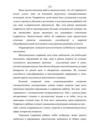112
Наша опытно-поисковая работа свидетельствует, что об одарённости
нельзя судить лишь на основании результатов стандартизованных
испытаний, тестов. Одарённость детей может быть установлена и изучена
только в процессе обучения и воспитания, в ходе выполнения ребёнком той
или иной содержательной деятельности. При этом ранние проявления
одарённости ещё не предопределяют будущих возможностей человека, так
как чрезвычайно трудно предвидеть ход дальнейшего становления
одарённости. Педагогическая забота об одарённых детях предполагала
сочетание развития специальных способностей с широкой
общеобразовательной подготовкой и всесторонним развитием личности.
Охарактеризуем социально-психологические особенности одаренных
школьников.
Интеллектуально одарённые дети очень любопытны, им необходимо
исследовать окружающий их мир, даже в раннем возрасте их отличает
способность прослеживать причинно – следственные связи и делать
соответствующиевыводы. Ониобычно обладаютотличнойпамятью, которая
базируется на ранней речи и абстрактном мышлении. Их отличает
способность классифицировать и категоризировать информацию и опыт,
умение широко пользоваться накопленными знаниями.
Большой словарный запас, сопровождающийся сложными
синтаксическими конструкциями, умение ставить вопросы чаще всего
привлекают внимание окружающих к одарённому ребёнку. Эти дети легко
справляются с познавательной неопределённостью. Они с удовольствием
воспринимают сложные и долгосрочные задания и не любят, когда им
навязывают готовый ответ. В этом часто заключается зерно конфликтов.
Одарённого ребёнка отличает повышенная концентрация внимания на чем –
либо, степень погруженности в задачу, упорство в достижении результата в
сфере, которая ему интересна.
Творчески одарённый ребёнок любит изобретать, может увидеть
необычное в окружающем, самостоятелен, выбивается из общего темпа,
Copyright ОАО «ЦКБ «БИБКОМ» & ООО «Aгентство Kнига-Cервис»
 