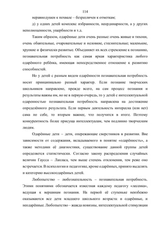 114
неравнодушен к похвале – безразличен к отметкам;
д) у одних детей комплекс избранности, неординарности, а у других
неполноценности, ущербности и т.д.
Таким образом, одарённые дети очень разные: очень живые и тихони,
очень обаятельные, очаровательные и неловкие, стеснительные; маленькие,
хрупкие и физически развитые. Объединяет их всех стремление к познанию,
познавательная потребность как самая яркая характеристика любого
одарённого ребёнка, имеющая непосредственное отношение к развитию
способностей.
Но у детей с разным видом одарённости познавательная потребность
носит принципиально разный характер. Если познание творческих
школьников направлено, прежде всего, на сам процесс познания и
результаты важны им, но не в первую очередь, то у детей с интеллектуальной
одаренностью познавательная потребность направлена на достижение
определённого результата. Если первым деятельность интересна (или нет)
сама по себе, то вторым важнее, что получится в итоге. Поэтому
конкурентность более присуща интеллектуалам, чем подлинно творческим
людям.
Одарённые дети – дети, опережающие сверстников в развитии. Вне
зависимости от содержания, вкладываемого в понятие «одарённость», а
также методики её диагностики, существование данной группы детей
определяется статистически. Согласно закону распределения случайных
величин Гаусса – Лапласа, чем выше степень отклонения, тем реже оно
встречается. В психологиии педагогике, кроме одарённых, принято выделять
и категорию высокоодарённых детей.
Любопытство – любознательность – познавательная потребность.
Этими понятиями обозначается известная каждому педагогу «лесенка»,
ведущая к вершинам познания. На первой её ступеньке неизбежно
оказываются все дети младшего школьного возраста: и одарённые, и
неодарённые. Любопытство – жажда новизны, интеллектуальной стимуляции
Copyright ОАО «ЦКБ «БИБКОМ» & ООО «Aгентство Kнига-Cервис»
 