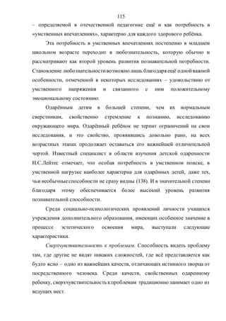 115
– определяемой в отечественной педагогике ещё и как потребность в
«умственных впечатлениях», характерно для каждого здорового ребёнка.
Эта потребность в умственных впечатлениях постепенно в младшем
школьном возрасте переходит в любознательность, которую обычно и
рассматривают как второй уровень развития познавательной потребности.
Становление любознательностивозможнолишь благодаря ещё однойважной
особенности, отмеченной в некоторых исследованиях – удовольствию от
умственного напряжения и связанного с ним положительному
эмоциональному состоянию.
Одарённым детям в большей степени, чем их нормальным
сверстникам, свойственно стремление к познанию, исследованию
окружающего мира. Одарённый ребёнок не терпит ограничений на свои
исследования, и это свойство, проявившись довольно рано, на всех
возрастных этапах продолжает оставаться его важнейшей отличительной
чертой. Известный специалист в области изучения детской одаренности
Н.С.Лейтес отмечает, что особая потребность в умственном поиске, в
умственной нагрузке наиболее характерна для одарённых детей, даже тех,
чьи необычныеспособности не сразу видны (138). И в значительной степени
благодаря этому обеспечивается более высокий уровень развития
познавательной способности.
Среди социально-психологических проявлений личности учащихся
учреждения дополнительного образования, имеющих особенное значение в
процессе эстетического освоения мира, выступали следующие
характеристики.
Сверхчувствительность к проблемам. Способность видеть проблему
там, где другие не видят никаких сложностей, где всё представляется как
будто ясно – одно из важнейших качеств, отличающих истинного творца от
посредственного человека. Среди качеств, свойственных одаренному
ребенку, сверхчувствительность кпроблемам традиционно занимает одно из
ведущих мест.
Copyright ОАО «ЦКБ «БИБКОМ» & ООО «Aгентство Kнига-Cервис»
 