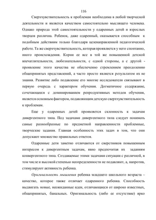 116
Сверхчувствительность к проблемам необходима в любой творческой
деятельности и является качеством самостоятельно мыслящего человека.
Однако природа этой самостоятельности у одаренных детей и взрослых
творцов различна. Ребенок, даже одаренный, оказывается способным к
подобным действиям только благодаря целенаправленной педагогической
работе. Та же сверхчувствительность, котораяпроявляется у него спонтанно,
иного происхождения. Корни ее все в той же повышенной детской
впечатлительности, любознательности, с одной стороны, а с другой -
проявление этого качества не обеспеченно стремлением преодолению
общепринятых представлений, а часто просто является результатом их не
знания. Развитие либо подавление его многие исследователи связывают в
первую очередь с характером обучения. Догматичное содержание,
сочетающееся с доминированием репродуктивных методов обучения,
является основным фактором, подавляющим детскую сверхчувствительность
к проблемам.
Еще у одаренных детей проявляется склонность к задачам
дивергентного типа. Под задачами дивергентного типа следует понимать
самые разнообразные по предметной направленности проблемные,
творческие задания. Главная особенность этих задач в том, что они
допускают множество правильных ответов.
Одаренные дети заметно отличаются от сверстников повышенным
интересом к дивергентным задачам, явно предпочитая их заданиям
конвергентного типа. Создаваемые этими задачами ситуации с различной, в
том числе и высокойстепенью неопределенности не подавляют, а, напротив,
стимулируют активность ребенка.
Оригинальность мышления ребенка младшего школьного возраста –
качество, которое также отличает одаренного ребенка. Способность
выдвигать новые, неожиданные идеи, отличающиеся от широко известных,
общепринятых, банальных. Оригинальность (либо ее отсутствие) ярко
Copyright ОАО «ЦКБ «БИБКОМ» & ООО «Aгентство Kнига-Cервис»
 