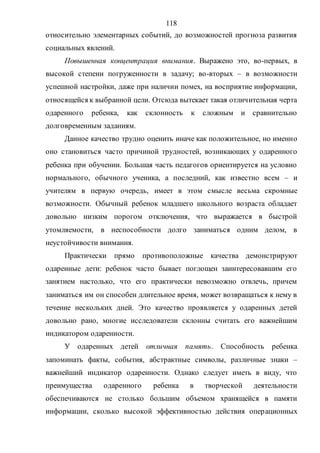 118
относительно элементарных событий, до возможностей прогноза развития
социальных явлений.
Повышенная концентрация внимания. Выражено это, во-первых, в
высокой степени погруженности в задачу; во-вторых – в возможности
успешной настройки, даже при наличии помех, на восприятие информации,
относящейся к выбранной цели. Отсюда вытекает такая отличительная черта
одаренного ребенка, как склонность к сложным и сравнительно
долговременным заданиям.
Данное качество трудно оценить иначе как положительное, но именно
оно становиться часто причиной трудностей, возникающих у одаренного
ребенка при обучении. Большая часть педагогов ориентируется на условно
нормального, обычного ученика, а последний, как известно всем – и
учителям в первую очередь, имеет в этом смысле весьма скромные
возможности. Обычный ребенок младшего школьного возраста обладает
довольно низким порогом отключения, что выражается в быстрой
утомляемости, в неспособности долго заниматься одним делом, в
неустойчивости внимания.
Практически прямо противоположные качества демонстрируют
одаренные дети: ребенок часто бывает поглощен заинтересовавшим его
занятием настолько, что его практически невозможно отвлечь, причем
заниматься им он способен длительное время, может возвращаться к нему в
течение нескольких дней. Это качество проявляется у одаренных детей
довольно рано, многие исследователи склонны считать его важнейшим
индикатором одаренности.
У одаренных детей отличная память. Способность ребенка
запоминать факты, события, абстрактные символы, различные знаки –
важнейший индикатор одаренности. Однако следует иметь в виду, что
преимущества одаренного ребенка в творческой деятельности
обеспечиваются не столько большим объемом хранящейся в памяти
информации, сколько высокой эффективностью действия операционных
Copyright ОАО «ЦКБ «БИБКОМ» & ООО «Aгентство Kнига-Cервис»
 