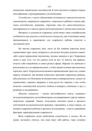119
механизмов мнемических способностей. К ним относятся в первую очередь
классификация, структурирование, систематизация.
Способность к оценке обеспечивает возможность самодостаточности,
самоконтроля, уверенности одаренного, творческого ребенка в самом себе,
своих способностях, решениях, определяя этим его самостоятельность,
некомформность и многие другие интеллектуальные и личностные качества.
Интересы и склонности одаренных детей имеют такие специфические
особенности, как широта и устойчивость интересов, уже отмеченные выше,
проявляющиеся в характерном для одаренного ребенка упорстве в
достижении цели.
Но многие одаренные дети, часто не без влияния взрослых резко
ограничивают круг своих интересов и достигают больших успехов в каком-
либо одном направлении (математика, музыка, шахматы и др.). Одаренным
детям в силу того, что им удается если не все, то многое, как правило,
хочется себя попробовать в самых разных сферах. Нередко это приводит к
распылению сил, их нерациональной, с точки зрения излишне прагматичных
взрослых, трате. Теоретическивозможнаи нерациональная трата сил, однако
широту интересов, как явление изначально присущее одаренному ребенку,
обусловленное его большими возможностями и универсализмом, следует не
ограничивать, стремясь направить в одно русло его энергию, с тем, чтобы
получить сиюминутный результат (победа в конкурсе, олимпиаде и др.), а
развивать и поддерживать.
Широта интересов – основа многообразного опыта, служащего
исходным материалом для комбинаторики, ассоциирования и других важных
творческих операций. Знания, полученные опытным путем в процессе
собственной исследовательской практики, строящейся, в свою очередь, на
интересе одаренного ребенка к предмету исследования, - один из важнейших
факторов, характеризующих одаренность.
Всем одарённым детям свойственна потребность в знаниях. Их не
нужно заставлять учиться, они сами ищут себе работу, чаще сложную
Copyright ОАО «ЦКБ «БИБКОМ» & ООО «Aгентство Kнига-Cервис»
 