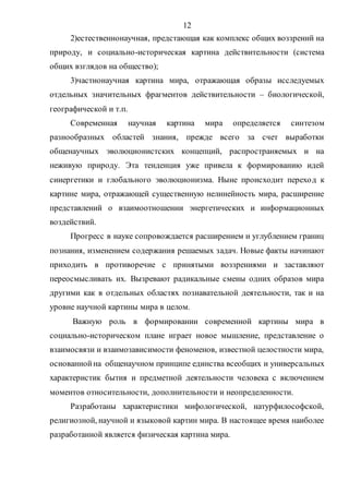 12
2)естественнонаучная, предстающая как комплекс общих воззрений на
природу, и социально-историческая картина действительности (система
общих взглядов на общество);
3)частнонаучная картина мира, отражающая образы исследуемых
отдельных значительных фрагментов действительности – биологической,
географической и т.п.
Современная научная картина мира определяется синтезом
разнообразных областей знания, прежде всего за счет выработки
общенаучных эволюционистских концепций, распространяемых и на
неживую природу. Эта тенденция уже привела к формированию идей
синергетики и глобального эволюционизма. Ныне происходит переход к
картине мира, отражающей существенную нелинейность мира, расширение
представлений о взаимоотношении энергетических и информационных
воздействий.
Прогресс в науке сопровождается расширением и углублением границ
познания, изменением содержания решаемых задач. Новые факты начинают
приходить в противоречие с принятыми воззрениями и заставляют
переосмысливать их. Вызревают радикальные смены одних образов мира
другими как в отдельных областях познавательной деятельности, так и на
уровне научной картины мира в целом.
Важную роль в формировании современной картины мира в
социально-историческом плане играет новое мышление, представление о
взаимосвязи и взаимозависимости феноменов, известной целостности мира,
основаннойна общенаучном принципе единства всеобщих и универсальных
характеристик бытия и предметной деятельности человека с включением
моментов относительности, дополнительности и неопределенности.
Разработаны характеристики мифологической, натурфилософской,
религиозной, научной и языковой картин мира. В настоящее время наиболее
разработанной является физическая картина мира.
Copyright ОАО «ЦКБ «БИБКОМ» & ООО «Aгентство Kнига-Cервис»
 