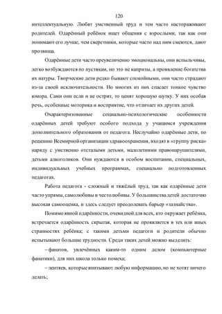 120
интеллектуальную. Любят умственный труд и тем часто настораживают
родителей. Одарённый ребёнок ищет общения с взрослыми, так как они
понимают его лучше, чем сверстники, которые часто над ним смеются, дают
прозвища.
Одарённыедети часто преувеличенно эмоциональны, они вспыльчивы,
легко возбуждаются по пустякам, но это не капризы, а проявление богатства
их натуры. Творческие дети редко бывают спокойными, они часто страдают
из-за своей исключительности. Но многих из них спасает тонкое чувство
юмора. Сами они если и не острят, то ценят хорошую шутку. У них особая
речь, особенные моторика и восприятие, что отличает их других детей.
Охарактеризованные социально-психологические особенности
одарённых детей требуют особого подхода у учащимся учреждения
дополнительного образования от педагога. Неслучайно одарённые дети, по
решению Всемирнойорганизацииздравоохранения, входятв «группу риска»
наряду с умственно отсталыми детьми, малолетними правонарушителями,
детьми алкоголиков. Они нуждаются в особом воспитании, специальных,
индивидуальных учебных программах, специально подготовленных
педагогах.
Работа педагога - сложный и тяжёлый труд, так как одарённые дети
часто упрямы, самолюбивы и честолюбивы. У большинствадетей достаточно
высокая самооценка, и здесь следует преодолевать барьер «зазнайства».
Помимо явной одарённости, очевиднойдля всех, кто окружает ребёнка,
встречается одарённость скрытая, которая не проявляется в тех или иных
странностях ребёнка; с такими детьми педагоги и родители обычно
испытывают большие трудности. Среди таких детей можно выделить:
фанатов, увлечённых каким-то одним делом (компьютерные
фанатики), для них школа только помеха;
лентяев, которыевпитывают любую информацию, но не хотят ничего
делать;
Copyright ОАО «ЦКБ «БИБКОМ» & ООО «Aгентство Kнига-Cервис»
 