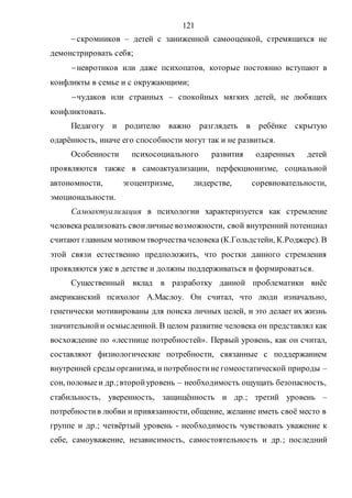 121
скромников – детей с заниженной самооценкой, стремящихся не
демонстрировать себя;
невротиков или даже психопатов, которые постоянно вступают в
конфликты в семье и с окружающими;
чудаков или странных – спокойных мягких детей, не любящих
конфликтовать.
Педагогу и родителю важно разглядеть в ребёнке скрытую
одарённость, иначе его способности могут так и не развиться.
Особенности психосоциального развития одаренных детей
проявляются также в самоактуализации, перфекционизме, социальной
автономности, эгоцентризме, лидерстве, соревновательности,
эмоциональности.
Самоактуализация в психологии характеризуется как стремление
человека реализовать своиличные возможности, свой внутренний потенциал
считают главным мотивом творчествачеловека (К.Гольдстейн, К.Роджерс). В
этой связи естественно предположить, что ростки данного стремления
проявляются уже в детстве и должны поддерживаться и формироваться.
Существенный вклад в разработку данной проблематики внёс
американский психолог А.Маслоу. Он считал, что люди изначально,
генетически мотивированы для поиска личных целей, и это делает их жизнь
значительнойи осмысленной. В целом развитие человека он представлял как
восхождение по «лестнице потребностей». Первый уровень, как он считал,
составляют физиологические потребности, связанные с поддержанием
внутренней среды организма, и потребностине гомеостатической природы –
сон, половыеи др.;второйуровень – необходимость ощущать безопасность,
стабильность, уверенность, защищённость и др.; третий уровень –
потребностив любви и привязанности, общение, желание иметь своё место в
группе и др.; четвёртый уровень - необходимость чувствовать уважение к
себе, самоуважение, независимость, самостоятельность и др.; последний
Copyright ОАО «ЦКБ «БИБКОМ» & ООО «Aгентство Kнига-Cервис»
 