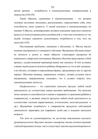 122
пятый уровень – потребности в самоактуализации, самореализация в
творчестве (154,155).
Таким образом, стремление к самоактуализации – это желание
человека постоянно воплощать, реализовывать, опредмечивать себя, свои
способности, свою сущность. У людей склонных к самоактуализации, по
мнению А.Маслоу, доминирующим мотивом поведения чаще всего является
радость отиспользования своихспособностей, и этим они отличаются от тех
людей, которые стремятся удовлетворить потребности в том, чего им
недостаёт (155).
Рассматривая проблемы, связанные с обучением, А. Маслоу вводит
понятия «внутреннего» и «внешнего» обучения. Внутреннее обучение влияет
на личность в целом и, таким образом, стимулирует раскрытие её
уникального, природногопотенциала. Внешнее обучение представляет собой
процесс, осуществляемый преимущественно как самоцель. В этих условиях
главная задачапедагогов помочь ребёнку обнаружить то, что в нём заложено,
а не обучать, «отливая» в определённую форму, придуманную кем-то другим
заранее. Обучение внешнее, управляемое «извне», должно уступить место
внутреннему, направленному «изнутри», что и должно открыть путь
самоактуализации личности.
Перфекционизм – это стремление доводить продукт любой своей
деятельности до соответствия самым высоким требованиям. Это качество
тесно связано со способностью к оценке и выражено в стремлении ребёнка к
совершенству, в желании довести продукты любой своей деятельности до
соответствия эталонам (нравственным, эстетическим, интеллектуальным и
др.). Внутренняя потребность в совершенстве продуктов собственной
деятельности характерна для одарённых детей уже в младшем школьном
возрасте.
Эти дети не удовлетворяются, не достигнув максимально высокого
уровня результатов. Высоким личным стандартам, вполне соответствующим
глубокойпреданностиидее, часто сопутствуетчувство неудовлетворенности.
Copyright ОАО «ЦКБ «БИБКОМ» & ООО «Aгентство Kнига-Cервис»
 