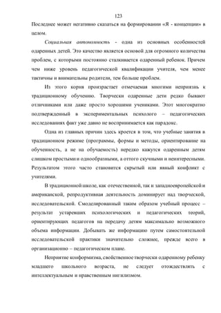 123
Последнее может негативно сказаться на формировании «Я - концепции» в
целом.
Социальная автономность - одна из основных особенностей
одаренных детей. Это качество является основой для огромного количества
проблем, с которыми постоянно сталкивается одаренный ребенок. Причем
чем ниже уровень педагогической квалификации учителя, чем менее
тактичны и внимательны родители, тем больше проблем.
Из этого корня произрастает отмечаемая многими неприязнь к
традиционному обучению. Творчески одаренные дети редко бывают
отличниками или даже просто хорошими учениками. Этот многократно
подтвержденный в экспериментальных психолого – педагогических
исследованиях факт уже давно не воспринимается как парадокс.
Одна из главных причин здесь кроется в том, что учебные занятия в
традиционном режиме (программы, формы и методы, ориентирование на
обученность, а не на обучаемость) нередко кажутся одаренным детям
слишком простымии однообразными, а оттого скучными и неинтересными.
Результатом этого часто становится скрытый или явный конфликт с
учителями.
В традиционнойшколе, как отечественной, так и западноевропейскойи
американской, репродуктивная деятельность доминирует над творческой,
исследовательской. Смоделированный таким образом учебный процесс –
результат устаревших психологических и педагогических теорий,
ориентирующих педагогов на передачу детям максимально возможного
объема информации. Добывать же информацию путем самостоятельной
исследовательской практики значительно сложнее, прежде всего в
организационно – педагогическом плане.
Неприятие конформизма, свойственноетворчески одаренному ребенку
младшего школьного возраста, не следует отождествлять с
интеллектуальным и нравственным нигилизмом.
Copyright ОАО «ЦКБ «БИБКОМ» & ООО «Aгентство Kнига-Cервис»
 