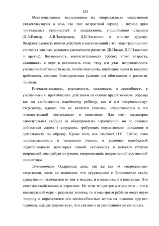 124
Многочисленные исследования их «нормальных» сверстников
свидетельствуют о том, что этот возрастной период – период ярко
проявляемых склонностей к подражанию, уподоблению старшим
(Л.А.Венгер, А.В.Запорожец, Д.Б.Эльконин и многие другие).
Подражательность многихдействий и высказыванийв эти годы традиционно
считается важным условием умственного развития (Ж.Пиаже, Д.Б.Эльконин
и другие). Внушаемость, впечатлительность ребёнка этого возраста,
склонность к вере в истинность того, чему его учат, направленность
умственной активности на то, чтобы повторить, внутренне принять внешние
требования, создают благоприятные условия для обогащения и развития
психики.
Впечатлительность, внушаемость, склонность и способность к
умственным и практическим действиям на основе предложенного образца
так же свойственны одарённому ребёнку, как и его «нормальному»
сверстнику, однако это не является главным, определяющим в его
познавательной деятельности и поведении. Для него характерна
относительная свобода от общепринятых ограничений, он не склонен
добиваться успеха в ситуациях, требующих нормативного поведения и
деятельности по образцу. Кроме того, как отмечает Н.С. Лейтес, сама
подражательность в начальном учении, в условиях неизбежной
недостаточности некоторых знаний оказывается в немалой степени
творческой;онатребует интуиции, импровизации, непрестанной умственной
инициативы.
Эгоцентризм. Одаренные дети, так же как их «нормальные»
сверстники, часто не понимают, что окружающие в большинстве своём
существенно отличаются от них в мыслях, и в желаниях, и в поступках. Это
качество свойственно и взрослым. Но если эгоцентризм взрослого – это в
значительной мере – результат эгоизма, то эгоцентризм ребёнка имеет иную
природу и определяется его неспособностью встать на позицию другого
человека, «децентрироваться», что связано с ограниченностью его опыта.
Copyright ОАО «ЦКБ «БИБКОМ» & ООО «Aгентство Kнига-Cервис»
 