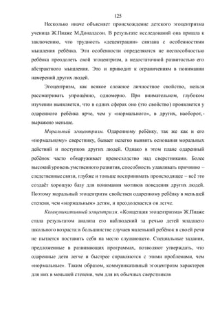 125
Несколько иначе объясняет происхождение детского эгоцентризма
ученица Ж.Пиаже М.Доналдсон. В результате исследований она пришла к
заключению, что трудность «децентрации» связана с особенностями
мышления ребёнка. Эти особенности определяются не неспособностью
ребёнка преодолеть свой эгоцентризм, а недостаточной развитостью его
абстрактного мышления. Это и приводит к ограничениям в понимании
намерений других людей.
Эгоцентризм, как всякое сложное личностное свойство, нельзя
рассматривать упрощённо, одномерно. При внимательном, глубоком
изучении выявляется, что в одних сферах оно (это свойство) проявляется у
одаренного ребёнка ярче, чем у «нормального», в других, наоборот,-
выражено меньше.
Моральный эгоцентризм. Одаренному ребёнку, так же как и его
«нормальному» сверстнику, бывает нелегко выявить основания моральных
действий и поступков других людей. Однако в этом плане одаренный
ребёнок часто обнаруживает превосходство над сверстниками. Более
высокийуровень умственного развития, способность улавливать причинно –
следственныесвязи, глубже и тоньше воспринимать происходящее – всё это
создаёт хорошую базу для понимания мотивов поведения других людей.
Поэтому моральный эгоцентризм свойствен одаренному ребёнку в меньшей
степени, чем «нормальным» детям, и преодолевается он легче.
Коммуникативный эгоцентризм. «Концепция эгоцентризма» Ж.Пиаже
стала результатом анализа его наблюдений за речью детей младшего
школьного возраста:в большинстве случаев маленький ребёнок в своей речи
не пытается поставить себя на место слушающего. Специальные задания,
предложенные в развивающих программах, позволяют утверждать, что
одаренные дети легче и быстрее справляются с этими проблемами, чем
«нормальные». Таким образом, коммуникативный эгоцентризм характерен
для них в меньшей степени, чем для их обычных сверстников
Copyright ОАО «ЦКБ «БИБКОМ» & ООО «Aгентство Kнига-Cервис»
 