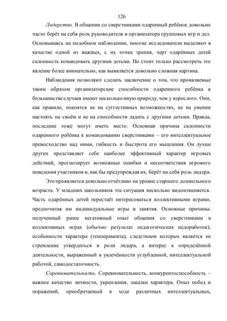 126
Лидерство. В общении со сверстниками одаренный ребёнок довольно
часто берёт на себя роль руководителя и организатора групповых игр и дел.
Основываясь на подобном наблюдении, многие исследователи выделяют в
качестве одной из важных, с их точки зрения, черт одарённых детей
склонность командовать другими детьми. Но стоит только рассмотреть это
явление более внимательно, как выявляется довольно сложная картина.
Наблюдения позволяют сделать заключение о том, что проявляемые
таким образом организаторские способности одаренного ребёнка в
большинствеслучаев имеют несколько иную природу, чем у взрослого. Они,
как правило, покоятся не на суггестивных возможностях, не на умении
настоять на своём и не на способности ладить с другими детьми. Правда,
последние тоже могут иметь место. Основная причина склонности
одаренного ребёнка к командованию сверстниками – его интеллектуальное
превосходство над ними, гибкость и быстрота его мышления. Он лучше
других представляет себе наиболее эффективный характер игровых
действий, прогнозирует возможные ошибки и несоответствия игрового
поведения участников и, как бы предупреждая их, берёт на себя роль лидера.
Это проявляется довольно отчётливо на уровне старшего дошкольного
возраста. У младших школьников эта ситуация несколько видоизменяется.
Часть одарённых детей перестаёт интересоваться коллективными играми,
предпочитая им индивидуальные игры и занятия. Основные причины:
полученный ранее негативный опыт общения со сверстниками в
коллективных играх (обычно результат педагогических недоработок);
особенности характера (темперамента), следствием которых является не
стремление утвердиться в роли лидера, а интерес к определённой
деятельности, выраженный в увлечённости углубленной, интеллектуальной
работой, самодостаточность.
Соревновательность. Соревновательность, конкурентоспособность –
важное качество личности, укрепления, закалки характера. Опыт побед и
поражений, приобретаемый в ходе различных интеллектуальных,
Copyright ОАО «ЦКБ «БИБКОМ» & ООО «Aгентство Kнига-Cервис»
 