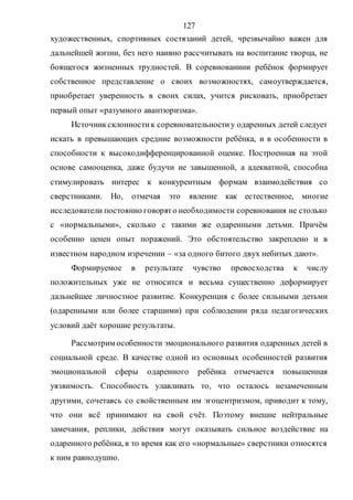 127
художественных, спортивных состязаний детей, чрезвычайно важен для
дальнейшей жизни, без него наивно рассчитывать на воспитание творца, не
боящегося жизненных трудностей. В соревнованиии ребёнок формирует
собственное представление о своих возможностях, самоутверждается,
приобретает уверенность в своих силах, учится рисковать, приобретает
первый опыт «разумного авантюризма».
Источниксклонностик соревновательностиу одаренных детей следует
искать в превышающих средние возможности ребёнка, и в особенности в
способности к высокодифференцированной оценке. Построенная на этой
основе самооценка, даже будучи не завышенной, а адекватной, способна
стимулировать интерес к конкурентным формам взаимодействия со
сверстниками. Но, отмечая это явление как естественное, многие
исследователи постоянно говорято необходимости соревнования не столько
с «нормальными», сколько с такими же одаренными детьми. Причём
особенно ценен опыт поражений. Это обстоятельство закреплено и в
известном народном изречении – «за одного битого двух небитых дают».
Формируемое в результате чувство превосходства к числу
положительных уже не относится и весьма существенно деформирует
дальнейшее личностное развитие. Конкуренция с более сильными детьми
(одаренными или более старшими) при соблюдении ряда педагогических
условий даёт хорошие результаты.
Рассмотрим особенности эмоционального развития одаренных детей в
социальной среде. В качестве одной из основных особенностей развития
эмоциональной сферы одаренного ребёнка отмечается повышенная
уязвимость. Способность улавливать то, что осталось незамеченным
другими, сочетаясь со свойственным им эгоцентризмом, приводит к тому,
что они всё принимают на свой счёт. Поэтому внешне нейтральные
замечания, реплики, действия могут оказывать сильное воздействие на
одаренного ребёнка, в то время как его «нормальные» сверстники относятся
к ним равнодушно.
Copyright ОАО «ЦКБ «БИБКОМ» & ООО «Aгентство Kнига-Cервис»
 