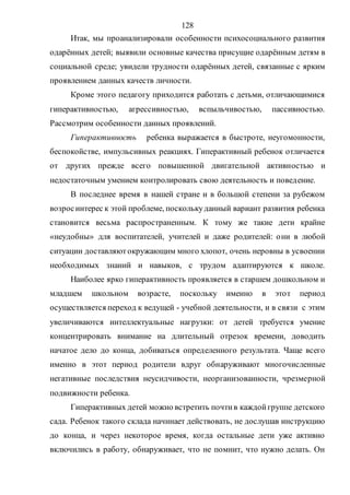 128
Итак, мы проанализировали особенности психосоциального развития
одарённых детей; выявили основные качества присущие одарённым детям в
социальной среде; увидели трудности одарённых детей, связанные с ярким
проявлением данных качеств личности.
Кроме этого педагогу приходится работать с детьми, отличающимися
гиперактивностью, агрессивностью, вспыльчивостью, пассивностью.
Рассмотрим особенности данных проявлений.
Гиперактивность ребенка выражается в быстроте, неугомонности,
беспокойстве, импульсивных реакциях. Гиперактивный ребенок отличается
от других прежде всего повышенной двигательной активностью и
недостаточным умением контролировать свою деятельность и поведение.
В последнее время в нашей стране и в большой степени за рубежом
возросинтерес к этой проблеме, посколькуданный вариант развития ребенка
становится весьма распространенным. К тому же такие дети крайне
«неудобны» для воспитателей, учителей и даже родителей: они в любой
ситуации доставляютокружающим много хлопот, очень неровны в усвоении
необходимых знаний и навыков, с трудом адаптируются к школе.
Наиболее ярко гиперактивность проявляется в старшем дошкольном и
младшем школьном возрасте, поскольку именно в этот период
осуществляется переход к ведущей - учебной деятельности, и в связи с этим
увеличиваются интеллектуальные нагрузки: от детей требуется умение
концентрировать внимание на длительный отрезок времени, доводить
начатое дело до конца, добиваться определенного результата. Чаще всего
именно в этот период родители вдруг обнаруживают многочисленные
негативные последствия неусидчивости, неорганизованности, чрезмерной
подвижности ребенка.
Гиперактивных детей можно встретить почтив каждойгруппе детского
сада. Ребенок такого склада начинает действовать, не дослушав инструкцию
до конца, и через некоторое время, когда остальные дети уже активно
включились в работу, обнаруживает, что не помнит, что нужно делать. Он
Copyright ОАО «ЦКБ «БИБКОМ» & ООО «Aгентство Kнига-Cервис»
 