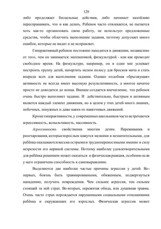 129
либо продолжает бесцельные действия, либо начинает назойливо
переспрашивать, что и как делать. Ребенок часто отвлекается, не пытается
хоть как-то организовать свою работу, не использует предложенные
средства, чтобы облегчить выполнение задания, поэтому допускает много
ошибок, которые не видит и не исправляет.
Гиперактивный ребенок постоянно находится в движении, независимо
от того, чем он занимается: математикой, физкультурой - или как проводит
свободное время. На физкультуре, например, он в один миг успевает
построить группу детей, начертить мелом полосу для бросков мяча и стать
впереди всех для выполнения задания. Однако подобная «брызжущая»
активность не всегда имеет высокую результативность, а многое начатое
просто не доводится до конца. Внешне создается впечатление, что ребенок
очень быстро выполняет задание. И действительно, быстрым и активным
является каждый элемент движения, но в целом у этих детей много лишних,
побочных, ненужных и даже каких-то навязчивых движений.
Кромегиперактивности, у современныхшкольников часто встречаются
агрессивность, вспыльчивость, пассивность.
Агрессивность свойственна многим детям. Переживания и
разочарования, которыевзрослым кажутся мелкими и незначительными, для
ребёнка оказываются весьма острымии труднопереносимыми именно в силу
незрелости его нервной системы. Поэтому наиболее удовлетворительными
для ребёнка решением может оказаться и физическая реакция, особенно если
у него ограничена способность к самовыражению.
Выделяются две наиболее частые причины агрессии у детей. Во-
первых, боязнь быть травмированными, обиженным, подвергнуться
нападению, получить повреждения. Чем сильнее агрессия, тем сильнее
стоящий за ней страх. Во-вторых, пережитая обида, или душевная травма.
Очень часто страх порождается нарушенными социальными отношениями
ребёнка и окружающих его взрослых. Физическая агрессия может
Copyright ОАО «ЦКБ «БИБКОМ» & ООО «Aгентство Kнига-Cервис»
 