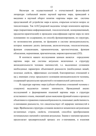 13
Несмотря на осуществленный в отечественной философской
литературе глобальный анализ научной картины мира, приведший к
введению в научный оборот понятия «картины мира» как системы
представлений об устройстве мира в целом, открытым остается вопрос ее
типологизации. Так А.Н.Суворовой выделены четыре компонента картины
мира (перцептивно-информационный, гносеологичесий, коммуникативный,
предметно-практический) и проведена классификация картин мира по пяти
основаниям: по содержанию, по способу функционирования, по структуре,
по возможностям развития, по функциям в системе жизнедеятельности,
которых выявлено десять (витальная, аксиологическая, гносеологическая,
функция социализации, герменевтическая, прогностическая, функция
объяснения, нормативная, прагматическая, мировоззренческая) (252).
В контексте нашего исследования ценным является определение
картины мира как системы актуально включенных в структуру
жизнедеятельности человека значимостей, т.е. выделенных сознанием
необходимых параметров объективной реальности (необходимых вещей,
полезных свойств, эффективных состояний, благоприятных отношений и
пр.), имеющих статус предельного основания жизнедеятельности человека,
содержащей предпосылки предметной и познавательной деятельности.
В структуре картины мира (субъект-объектных отношений человека с
социумом) выделяется элемент значимости. Проведенный анализ
исследований о формировании языковой картины мира в структуре
естественного языка, имеющий целью выяснение функций языка в процессе
объективного отражения социальнойреальности, показываетдвойственность
о-значивания реальности, что свидетельствует об иерархии значимостей в
мире. Фреймовские структуры сознания являются механизмом актуализации
не-значимых сторон, свойств, отношений, способом преобразования
потенциальных значений в значения актуальные. Знание о значении предмета
предполагает предварительный процесс его о-значивания, и языковая
Copyright ОАО «ЦКБ «БИБКОМ» & ООО «Aгентство Kнига-Cервис»
 