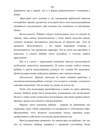 130
выражаться как в драках, так и в форме разрушительного отношения к
вещам.
Некоторые дети склонны к так называемой вербальной агрессии
(оскорбляют, дразнят, ругаются), за которой часто стоит неудовлетворённая
потребность почувствовать себя сильным или отыграться за собственные
обиды.
Вспыльчивость. Ребёнка считают вспыльчивым, если он склонен по
любому, даже самому незначительному с точки зрения взрослых поводу
устроить истерику, расплакаться, разозлиться, но агрессии при этом не
проявляет. Вспыльчивость – это скорее выражение отчаяния и
беспомощности, чем проявление характера. Тем не менее она причиняет и
взрослым, и самому ребёнку массу неудобств, и поэтому требует
преодоления.
Как и в случае с агрессивной вспышкой, приступ вспыльчивости
необходимо попытаться предупредить. В одних случаях удаётся отвлечь
ребёнка, в других целесообразнее покинуть его, оставив без аудитории.
Детей постарше можно побуждать выражать свои чувства словами.
Пассивность. Нередко взрослые не видят никакой проблемы в
пассивном поведенииребёнка, считают, что он просто «тихоня», отличается
хорошим поведением. Тем не менее это далеко не всегда так.
Тихие дети испытывают разнообразные и далеко не самые приятные
эмоции. Ребёнок может быть несчастным, подавленным или застенчивым.
Подход к таким детям должен быть постепенным, ибо может пройти немало
времени, прежде чем появится ответная реакция.
Нередко тихое поведение ребёнка – реакция на невнимание или
неурядицы дома. Таким поведением он изолируется в собственном мире.
Проявлениями этого являются посасывание пальца, царапанье кожи,
выдёргивание у себя волос или ресниц, раскачивание и пр.
Простоеприказание прекратить это занятие вряд ли сработает, так как
оно не помогает ребёнку справится с душевным состоянием. Более
Copyright ОАО «ЦКБ «БИБКОМ» & ООО «Aгентство Kнига-Cервис»
 
