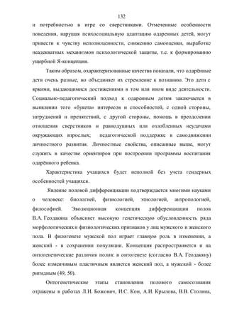 132
и потребностью в игре со сверстниками. Отмеченные особенности
поведения, нарушая психосоциальную адаптацию одаренных детей, могут
привести к чувству неполноценности, снижению самооценки, выработке
неадекватных механизмов психологической защиты, т.е. к формированию
ущербной Я-концепции.
Таким образом, охарактеризованные качества показали, что одарённые
дети очень разные, но объединяет их стремление к познанию. Это дети с
яркими, выдающимися достижениями в том или ином виде деятельности.
Социально-педагогический подход к одаренным детям заключается в
выявлении того «букета» интересов и способностей, с одной стороны,
затруднений и препятствий, с другой стороны, помощь в преодолении
отношения сверстников и равнодушных или озлобленных неудачами
окружающих взрослых; педагогической поддержке в самодвижении
личностного развития. Личностные свойства, описанные выше, могут
служить в качестве ориентиров при построении программы воспитания
одарённого ребенка.
Характеристика учащихся будет неполной без учета гендерных
особенностей учащихся.
Явление половой дифференциации подтверждается многими науками
о человеке: биологией, физиологией, этнологией, антропологией,
философией. Эволюционная концепция дифференциации полов
В.А. Геодакяна объясняет высокую генетическую обусловленность ряда
морфологическихи физиологических признаков у лиц мужского и женского
пола. В филогенезе мужской пол играет главную роль в изменении, а
женский - в сохранении популяции. Концепция распространяется и на
онтогенетические различия полов: в онтогенезе (согласно В.А. Геодакяну)
более изменчивым пластичным является женский пол, а мужской - более
ригидным (49, 50).
Онтогенетические этапы становления полового самосознания
отражены в работах Л.И. Божович, И.С. Кон, А.И. Крылова, В.В. Столина,
Copyright ОАО «ЦКБ «БИБКОМ» & ООО «Aгентство Kнига-Cервис»
 