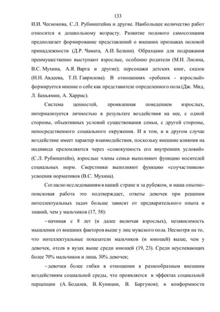 133
И.И. Чеснокова, С.Л. Рубинштейна и другие. Наибольшее количество работ
относится к дошкольному возрасту. Развитие полового самосознания
предполагает формирование представлений о внешних признаках половой
принадлежности (Д.Р. Чамата, А.И. Белкин). Образцами для подражания
преимущественно выступают взрослые, особенно родители (М.И. Лисина,
В.С. Мухина, А.Я. Варга и другие); персонажи детских книг, сказок
(Н.Н. Авдеева, Т.П. Гаврилова). В отношениях «ребенок - взрослый»
формируется мнение о себе как представителе определенного пола (Дж. Мид,
Л. Беньямин, А. Харрис).
Система ценностей, проявленная поведением взрослых,
интернализуется личностью в результате воздействия на нее, с одной
стороны, объективных условий существования семьи, с другой стороны,
непосредственного социального окружения. И в том, и в другом случае
воздействие имеет характер взаимодействия, поскольку внешние влияния на
индивида преломляются через «совокупность его внутренних условий»
(С.Л. Рубинштейн), взрослые члены семьи выполняют функцию носителей
социальных норм. Сверстники выполняют функцию «соучастников»
усвоения нормативов (В.С. Мухина).
Согласно исследованиям в нашей стране и за рубежом, и наша опытно-
поисковая работа это подтверждает, ответы девочек при решении
интеллектуальных задач больше зависят от предварительного опыта и
знаний, чем у мальчиков (17, 58):
начиная с 8 лет (и далее включая взрослых), независимость
мышления от внешних факторов выше у лиц мужского пола. Несмотря на то,
что интеллектуальные показатели мальчиков (и юношей) выше, чем у
девочек, отсев в вузах выше среди юношей (19, 23). Среди неуспевающих
более 70% мальчиков и лишь 30% девочек;
девочки более гибки в отношении к разнообразным внешним
воздействиям социальной среды, что проявляется в эффектах социальной
перцепции (А. Бодалев, В. Куницин, В. Баргунов); в конформности
Copyright ОАО «ЦКБ «БИБКОМ» & ООО «Aгентство Kнига-Cервис»
 