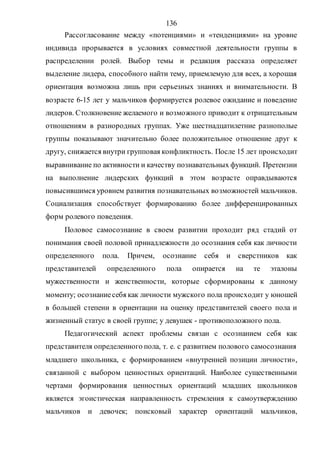 136
Рассогласование между «потенциями» и «тенденциями» на уровне
индивида прорывается в условиях совместной деятельности группы в
распределении ролей. Выбор темы и редакция рассказа определяет
выделение лидера, способного найти тему, приемлемую для всех, а хорошая
ориентация возможна лишь при серьезных знаниях и внимательности. В
возрасте 6-15 лет у мальчиков формируется ролевое ожидание и поведение
лидеров. Столкновение желаемого и возможного приводит к отрицательным
отношениям в разнородных группах. Уже шестнадцатилетние разнополые
группы показывают значительно более положительное отношение друг к
другу, снижается внутри групповая конфликтность. После 15 лет происходит
выравнивание по активности и качеству познавательных функций. Претензии
на выполнение лидерских функций в этом возрасте оправдываются
повысившимся уровнем развития познавательных возможностей мальчиков.
Социализация способствует формированию более дифференцированных
форм ролевого поведения.
Половое самосознание в своем развитии проходит ряд стадий от
понимания своей половой принадлежности до осознания себя как личности
определенного пола. Причем, осознание себя и сверстников как
представителей определенного пола опирается на те эталоны
мужественности и женственности, которые сформированы к данному
моменту; осознаниесебя как личности мужского пола происходит у юношей
в большей степени в ориентации на оценку представителей своего пола и
жизненный статус в своей группе; у девушек - противоположного пола.
Педагогический аспект проблемы связан с осознанием себя как
представителя определенного пола, т. е. с развитием полового самосознания
младшего школьника, с формированием «внутренней позиции личности»,
связанной с выбором ценностных ориентаций. Наиболее существенными
чертами формирования ценностных ориентаций младших школьников
является эгоистическая направленность стремления к самоутверждению
мальчиков и девочек; поисковый характер ориентаций мальчиков,
Copyright ОАО «ЦКБ «БИБКОМ» & ООО «Aгентство Kнига-Cервис»
 