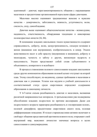 137
адаптивный - девочек; нерегламентированность общения с окружающими
мальчиков и предпочтение организованной взрослыми сферы девочками.
Мальчики высоко оценивают традиционные женские и мужские
качества - доверчивость, заботливость, нежность, уступчивость; волю,
смелость, силу, самообладание.
Девочки выше оценивают общечеловеческие качества - великодушие,
надежность, ответственность, обнаруживая тенденцию к нивелировке
половозрастных качеств (16, 84).
В понимании младших школьников эталон мужественности содержит
справедливость, доброту, волю, целеустремленность, сильную позицию в
жизни (внешнюю или внутреннюю), изобретательность и юмор. Эталон
женственности несет в себе красоту (внутреннюю и внешнюю), доброту и
милосердие, чуткость и заботу о других, жизненную мудрость и
находчивость. Эталон представляет собой сплав субъективного и
объективного, конкретного и всеобщего
В процессе становления полового самосознания младших школьников
среди других компонентов образования половой аспект отступает на второй
план. Этому способствуют, по-видимому, единые требования к мальчикам и
девочкам как к ученикам. Успехи или неудачи в учебной деятельности и
соответственный статус среди сверстников определяет содержание
образования и самооценку личности.
У 6-7-леток сильна разобщенность девочек и мальчиков, вызванная
различной направленностью интересов. А третьеклассники уже подвержены
обособлению младших подростков по причине акселерации. Далее для
подросткового возраста характерна разобщенность и «поляризация полов»,
половой диморфизм; предпочтение сверстников своего пола, половая
дифференциация поведения. И только старшеклассники активно включают в
свойкруг общения представителей противоположного пола; открывают свой
внутренний мир, выясняют личностно значимые вопросы в целях
самосознания и самоутверждения.
Copyright ОАО «ЦКБ «БИБКОМ» & ООО «Aгентство Kнига-Cервис»
 
