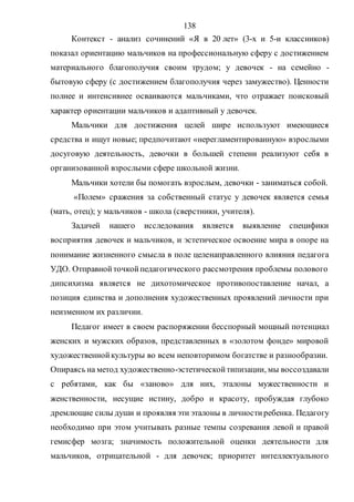 138
Контекст - анализ сочинений «Я в 20 лет» (3-х и 5-и классников)
показал ориентацию мальчиков на профессиональную сферу с достижением
материального благополучия своим трудом; у девочек - на семейно -
бытовую сферу (с достижением благополучия через замужество). Ценности
полнее и интенсивнее осваиваются мальчиками, что отражает поисковый
характер ориентации мальчиков и адаптивный у девочек.
Мальчики для достижения целей шире используют имеющиеся
средства и ищут новые; предпочитают «нерегламентированную» взрослыми
досуговую деятельность, девочки в большей степени реализуют себя в
организованной взрослыми сфере школьной жизни.
Мальчики хотели бы помогать взрослым, девочки - заниматься собой.
«Полем» сражения за собственный статус у девочек является семья
(мать, отец); у мальчиков - школа (сверстники, учителя).
Задачей нашего исследования является выявление специфики
восприятия девочек и мальчиков, и эстетическое освоение мира в опоре на
понимание жизненного смысла в поле целенаправленного влияния педагога
УДО. Отправнойточкойпедагогического рассмотрения проблемы полового
дипсихизма является не дихотомическое противопоставление начал, а
позиция единства и дополнения художественных проявлений личности при
неизменном их различии.
Педагог имеет в своем распоряжении бесспорный мощный потенциал
женских и мужских образов, представленных в «золотом фонде» мировой
художественнойкультуры во всем неповторимом богатстве и разнообразии.
Опираясь на метод художественно-эстетическойтипизации, мы воссоздавали
с ребятами, как бы «заново» для них, эталоны мужественности и
женственности, несущие истину, добро и красоту, пробуждая глубоко
дремлющие силы души и проявляя эти эталоны в личностиребенка. Педагогу
необходимо при этом учитывать разные темпы созревания левой и правой
гемисфер мозга; значимость положительной оценки деятельности для
мальчиков, отрицательной - для девочек; приоритет интеллектуального
Copyright ОАО «ЦКБ «БИБКОМ» & ООО «Aгентство Kнига-Cервис»
 