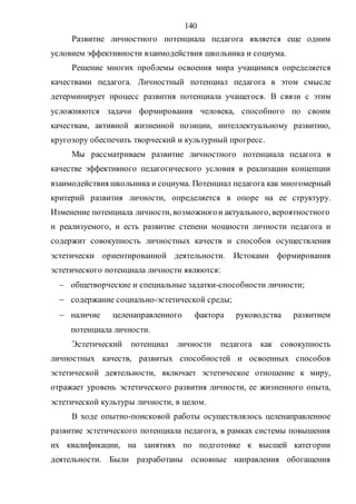 140
Развитие личностного потенциала педагога является еще одним
условием эффективности взаимодействия школьника и социума.
Решение многих проблемы освоения мира учащимися определяется
качествами педагога. Личностный потенциал педагога в этом смысле
детерминирует процесс развития потенциала учащегося. В связи с этим
усложняются задачи формирования человека, способного по своим
качествам, активной жизненной позиции, интеллектуальному развитию,
кругозору обеспечить творческий и культурный прогресс.
Мы рассматриваем развитие личностного потенциала педагога в
качестве эффективного педагогического условия в реализации концепции
взаимодействия школьника и социума. Потенциал педагога как многомерный
критерий развития личности, определяется в опоре на ее структуру.
Изменение потенциала личности, возможногои актуального, вероятностного
и реализуемого, и есть развитие степени мощности личности педагога и
содержит совокупность личностных качеств и способов осуществления
эстетически ориентированной деятельности. Истоками формирования
эстетического потенциала личности являются:
 общетворческие и специальные задатки-способности личности;
 содержание социально-эстетической среды;
 наличие целенаправленного фактора руководства развитием
потенциала личности.
Эстетический потенциал личности педагога как совокупность
личностных качеств, развитых способностей и освоенных способов
эстетической деятельности, включает эстетическое отношение к миру,
отражает уровень эстетического развития личности, ее жизненного опыта,
эстетической культуры личности, в целом.
В ходе опытно-поисковой работы осуществлялось целенаправленное
развитие эстетического потенциала педагога, в рамках системы повышения
их квалификации, на занятиях по подготовке к высшей категории
деятельности. Были разработаны основные направления обогащения
Copyright ОАО «ЦКБ «БИБКОМ» & ООО «Aгентство Kнига-Cервис»
 