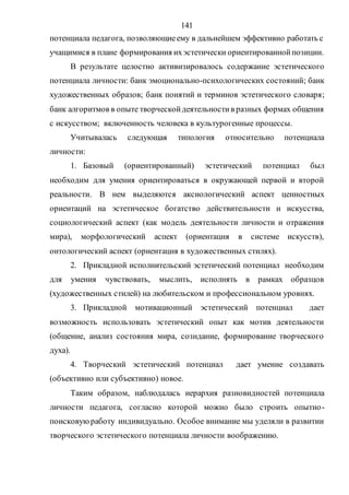 141
потенциала педагога, позволяющиеему в дальнейшем эффективно работать с
учащимися в плане формирования ихэстетически ориентированнойпозиции.
В результате целостно активизировалось содержание эстетического
потенциала личности: банк эмоционально-психологических состояний; банк
художественных образов; банк понятий и терминов эстетического словаря;
банк алгоритмов в опыте творческойдеятельностив разных формах общения
с искусством; включенность человека в культурогенные процессы.
Учитывалась следующая типология относительно потенциала
личности:
1. Базовый (ориентированный) эстетический потенциал был
необходим для умения ориентироваться в окружающей первой и второй
реальности. В нем выделяются аксиологический аспект ценностных
ориентаций на эстетическое богатство действительности и искусства,
социологический аспект (как модель деятельности личности и отражения
мира), морфологический аспект (ориентация в системе искусств),
онтологический аспект (ориентация в художественных стилях).
2. Прикладной исполнительский эстетический потенциал необходим
для умения чувствовать, мыслить, исполнять в рамках образцов
(художественных стилей) на любительском и профессиональном уровнях.
3. Прикладной мотивационный эстетический потенциал дает
возможность использовать эстетический опыт как мотив деятельности
(общение, анализ состояния мира, созидание, формирование творческого
духа).
4. Творческий эстетический потенциал дает умение создавать
(объективно или субъективно) новое.
Таким образом, наблюдалась иерархия разновидностей потенциала
личности педагога, согласно которой можно было строить опытно-
поисковуюработу индивидуально. Особое внимание мы уделяли в развитии
творческого эстетического потенциала личности воображению.
Copyright ОАО «ЦКБ «БИБКОМ» & ООО «Aгентство Kнига-Cервис»
 