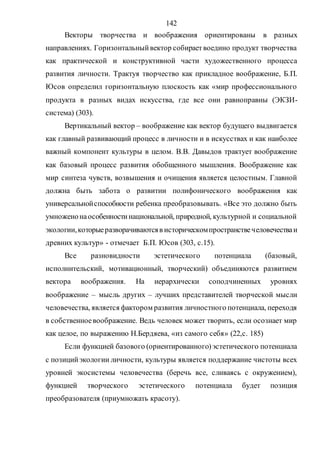 142
Векторы творчества и воображения ориентированы в разных
направлениях. Горизонтальныйвектор собираетвоедино продукт творчества
как практической и конструктивной части художественного процесса
развития личности. Трактуя творчество как прикладное воображение, Б.П.
Юсов определил горизонтальную плоскость как «мир профессионального
продукта в разных видах искусства, где все они равноправны (ЭКЗИ-
система) (303).
Вертикальный вектор – воображение как вектор будущего выдвигается
как главный развивающий процесс в личности и в искусствах и как наиболее
важный компонент культуры в целом. В.В. Давыдов трактует воображение
как базовый процесс развития обобщенного мышления. Воображение как
мир синтеза чувств, возвышения и очищения является целостным. Главной
должна быть забота о развитии полифонического воображения как
универсальнойспособности ребенка преобразовывать. «Все это должно быть
умноженонаособенностинациональной, природной, культурной и социальной
экологии,которыеразворачиваютсяв историческомпространствечеловечестваи
древних культур» - отмечает Б.П. Юсов (303, с.15).
Все разновидности эстетического потенциала (базовый,
исполнительский, мотивационный, творческий) объединяются развитием
вектора воображения. На иерархически соподчиненных уровнях
воображение – мысль других – лучших представителей творческой мысли
человечества, является фактором развития личностного потенциала, переходя
в собственноевоображение. Ведь человек может творить, если осознает мир
как целое, по выражению Н.Бердяева, «из самого себя» (22,с. 185)
Если функцией базового (ориентированного)эстетического потенциала
с позицийэкологии личности, культуры является поддержание чистоты всех
уровней экосистемы человечества (беречь все, сливаясь с окружением),
функцией творческого эстетического потенциала будет позиция
преобразователя (приумножать красоту).
Copyright ОАО «ЦКБ «БИБКОМ» & ООО «Aгентство Kнига-Cервис»
 