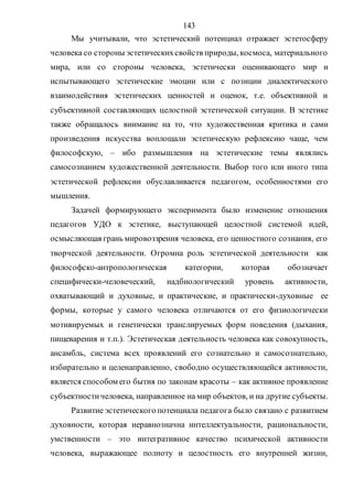 143
Мы учитывали, что эстетический потенциал отражает эстетосферу
человека со стороны эстетическихсвойств природы, космоса, материального
мира, или со стороны человека, эстетически оценивающего мир и
испытывающего эстетические эмоции или с позиции диалектического
взаимодействия эстетических ценностей и оценок, т.е. объективной и
субъективной составляющих целостной эстетической ситуации. В эстетике
также обращалось внимание на то, что художественная критика и сами
произведения искусства воплощали эстетическую рефлексию чаще, чем
философскую, – ибо размышления на эстетические темы являлись
самосознанием художественной деятельности. Выбор того или иного типа
эстетической рефлексии обуславливается педагогом, особенностями его
мышления.
Задачей формирующего эксперимента было изменение отношения
педагогов УДО к эстетике, выступающей целостной системой идей,
осмысляющая грань мировоззрения человека, его ценностного сознания, его
творческой деятельности. Огромна роль эстетической деятельности как
философско-антропологическая категории, которая обозначает
специфически-человеческий, надбиологический уровень активности,
охватывающий и духовные, и практические, и практически-духовные ее
формы, которые у самого человека отличаются от его физиологически
мотивируемых и генетически транслируемых форм поведения (дыхания,
пищеварения и т.п.). Эстетическая деятельность человека как совокупность,
ансамбль, система всех проявлений его сознательно и самосознательно,
избирательно и целенаправленно, свободно осуществляющейся активности,
является способом его бытия по законам красоты – как активное проявление
субъектностичеловека, направленное на мир объектов, и на другие субъекты.
Развитие эстетического потенциала педагога было связано с развитием
духовности, которая неравнозначна интеллектуальности, рациональности,
умственности – это интегративное качество психической активности
человека, выражающее полноту и целостность его внутренней жизни,
Copyright ОАО «ЦКБ «БИБКОМ» & ООО «Aгентство Kнига-Cервис»
 