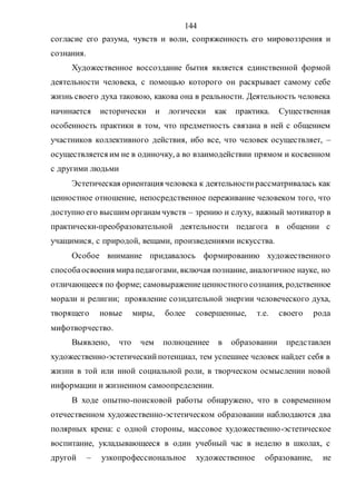 144
согласие его разума, чувств и воли, сопряженность его мировоззрения и
сознания.
Художественное воссоздание бытия является единственной формой
деятельности человека, с помощью которого он раскрывает самому себе
жизнь своего духа таковою, какова она в реальности. Деятельность человека
начинается исторически и логически как практика. Существенная
особенность практики в том, что предметность связана в ней с общением
участников коллективного действия, ибо все, что человек осуществляет, –
осуществляется им не в одиночку, а во взаимодействии прямом и косвенном
с другими людьми
Эстетическая ориентация человека к деятельностирассматривалась как
ценностное отношение, непосредственное переживание человеком того, что
доступно его высшим органам чувств – зрению и слуху, важный мотиватор в
практически-преобразовательной деятельности педагога в общении с
учащимися, с природой, вещами, произведениями искусства.
Особое внимание придавалось формированию художественного
способаосвоения мирапедагогами, включая познание, аналогичное науке, но
отличающееся по форме; самовыражениеценностного сознания, родственное
морали и религии; проявление созидательной энергии человеческого духа,
творящего новые миры, более совершенные, т.е. своего рода
мифотворчество.
Выявлено, что чем полноценнее в образовании представлен
художественно-эстетическийпотенциал, тем успешнее человек найдет себя в
жизни в той или иной социальной роли, в творческом осмыслении новой
информации и жизненном самоопределении.
В ходе опытно-поисковой работы обнаружено, что в современном
отечественном художественно-эстетическом образовании наблюдаются два
полярных крена: с одной стороны, массовое художественно-эстетическое
воспитание, укладывающееся в один учебный час в неделю в школах, с
другой – узкопрофессиональное художественное образование, не
Copyright ОАО «ЦКБ «БИБКОМ» & ООО «Aгентство Kнига-Cервис»
 