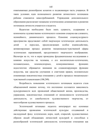 145
охватывающее разнообразие аспектов и подавляющую часть учащихся. В
таких условиях идея полноценного развития личностного потенциала
ребенка становится невостребованной. Учреждения дополнительного
образования располагают мощными эстетическими доминантами в развитии
потенциала личности учащегося и педагога.
Педагогам необходимо было знать сущность, содержание и
компоненты художественно-эстетического освоения социума как сложного,
нелинейного, динамического процесса. Освоение социокультурного
пространства представляет собой творческую эстетическую деятельность
детей и взрослых, предполагающих особое взаимодействие,
активизирующее процесс развития эмоционально-чувственной сферы
эстетических переживаний, продуктивного творческого воображения.
Несмотря на то, что в науке проведены фундаментальные исследования о
влиянии искусства на человека, о его воспитательно-эстетических,
познавательных, компенсаторных, коммуникативных функциях
недостаточно обращается внимания на социализирующую функцию
искусства, как средства улучшения и смягчения нравов, положительно
изменяющее межличностные отношения у детей в процессе эмоционально-
чувственной социализации (106,249).
Потребность повышения эстетического потенциала педагога стала
общезначимой именно потому, что постепенно осознается зависимость
культуроемкости всех проявлений общественной жизни, производства,
управления, межличностных отношений от интенсивности эстетической
деятельности, от самобытности художественного творчества, от
многообразия художественного процесса.
Эстетический потенциал педагога интегрирует все основные
действующие проявления эстетической культуры: создаваемый и
наследуемый фонд эстетических норм, идей, открытий, художественных
образов людей обладающих личностной культурой и способных к
разнообразной эстетической деятельности; эстетические отношения как
Copyright ОАО «ЦКБ «БИБКОМ» & ООО «Aгентство Kнига-Cервис»
 