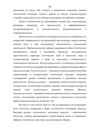 146
связующую их среду. Как сложное и динамичное социальное явление
эстетический потенциал педагога зависит от многих социокультурных
условий и определяется всем объемом культурных воздействии и влияний.
Анализ особенностей его объективации должен быть многомерным,
раскрывая диалектику его предметности и информативности,
инструментальности и технологичности, функциональности и
операциональности.
Предметность эстетического потенциала педагога есть выражение его
конкретной направленности на предметный мир культуры, каждое явление
которой несет в себе качественную определенность человеческой
деятельности. Информативность отражает выражение идейно-эстетическую
насыщенность знаний о культурных процессах, многомерности
эвристического характера эстетических идей и ценностей, норм и
художественных образов, а также их смыслового, семантического,
семиотическогобогатства. Инструментальность эстетического потенциала
отражает способностьк разработке, апробациии совершенствованию форм и
средств культуры. Технологичность – показатель вклада в развитие способов
существования и осуществления эстетической культуры, отражение
одновременно уровня освоения традиционных и креативных методов
деятельности. Функциональность – выражение особой ролевой нагрузки,
которую несет эстетический потенциал в процессе воссоздания культуры на
каждом этапе исторического развития общества. Наконец,
операциональность – выражение единства деятельностногои поведенческого
аспекта, позволяющих реализоваться личности практически в различных
сферах жизнедеятельности людей (64, 143).
Ни одно из этих качеств само по себе не определяет и не исчерпывает
всего богатства содержания и форм эстетического потенциала педагога.
Высокий уровень эстетического потенциала педагога – свидетельство
богатства, глубины проникновения в общественную жизнь и социального
эффекта эстетических идей, норм, художественных образов.
Copyright ОАО «ЦКБ «БИБКОМ» & ООО «Aгентство Kнига-Cервис»
 