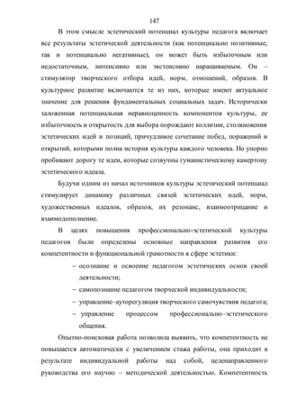 147
В этом смысле эстетический потенциал культуры педагога включает
все результаты эстетической деятельности (как потенциально позитивные,
так и потенциально негативные), он может быть избыточным или
недостаточным, интенсивно или экстенсивно наращиваемым. Он –
стимулятор творческого отбора идей, норм, отношений, образов. В
культурное развитие включаются те из них, которые имеют актуальное
значение для решения фундаментальных социальных задач. Исторически
заложенная потенциальная неравноценность компонентов культуры, ее
избыточность и открытость для выбора порождают коллизии, столкновения
эстетических идей и позиций, причудливое сочетание побед, поражений и
открытий, которыми полна история культуры каждого человека. Но упорно
пробивают дорогу те идеи, которые созвучны гуманистическому камертону
эстетического идеала.
Будучи одним из начал источников культуры эстетический потенциал
стимулирует динамику различных связей эстетических идей, норм,
художественных идеалов, образов, их резонанс, взаимоотрицание и
взаимодополнение.
В целях повышения профессионально-эстетической культуры
педагогов были определены основные направления развития его
компетентности и функциональной грамотности в сфере эстетики:
 осознание и освоение педагогом эстетических основ своей
деятельности;
 самопознание педагогом творческой индивидуальности;
 управление–ауторегуляция творческого самочувствия педагога;
 управление процессом профессионально–эстетического
общения.
Опытно-поисковая работа позволила выявить, что компетентность не
повышается автоматически с увеличением стажа работы, она приходит в
результате индивидуальной работы над собой, целенаправленного
руководства его научно – методической деятельностью. Компетентность
Copyright ОАО «ЦКБ «БИБКОМ» & ООО «Aгентство Kнига-Cервис»
 