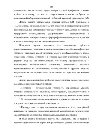 148
утрачивается, когда педагог теряет интерес к своей профессии, к детям,
вообще к человеку, так как от современного человека требуется не
однозначныйвыбор, но «постоянныйглубинныйдуховныйсамодиалог» (63).
Логике нашего исследования отвечает подход Б.И. Любимова и
Г.С.Касьянова, основанный на том, что способом и выражением развития
профессиональной компетентности педагога может быть диалог в сознании,
непрерывное взаимодействие содержательно – педагогической и
эмоционально – коммуникативнойсфер профессиональной деятельности как
основы реального развития творческого мышления.
Используя термин «педагог» для специалиста, субъекта,
осуществляющего управление взаимоотношениями людей в специфических
условиях, развитием своей личности, своего профессионального стиля,
способного особым образом и в особых условиях взаимодействовать с
другими людьми, мы предположили, что основу профессионально –
эстетической компетентности составляет деятельность педагога,
ориентированная на самосознание, взаимодействие с другими людьми,
направленность на гармонизацию педагогического процесса по канонам
красоты.
Анализ исследований по проблеме компетентности педагога позволил
выделить её основные характеристики:
1.Теоретико – познавательная готовность, определяемая уровнем
владения специальными научными, философскими, психологическими и
педагогическимизнаниямипо проблеме эстетического развития школьников;
2.Мотивационно – личностная готовность, проявляющаяся в мотивации
к эстетически ориентированной деятельности;
3.Конструктивно – проектировочная готовность к одухотворённой
деятельности, связанная с владением техникой художественно-эстетического
моделирования, умениями её организации, анализа и коррекции.
В ходе опытно-поисковой работы мы убедились, что в теории и
практике педагогической науки для установления уровня компетентности
Copyright ОАО «ЦКБ «БИБКОМ» & ООО «Aгентство Kнига-Cервис»
 