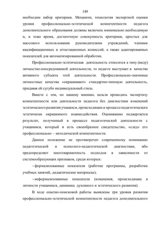 149
необходим набор критериев. Механизм, технология экспертной оценки
уровня профессионально-эстетической компетентности педагога
дополнительного образования должны включать минимально необходимую
и, в тоже время, достаточную совокупность критериев, простых для
массового использования руководителями учреждений, членами
квалификационных и аттестационных комиссий, а также адаптированных
показателей для автоматизированной обработки.
Профессионально-эстетическая деятельность относится к типу (виду)
личностно-опосредованной деятельности, то педагог выступает в качестве
активного субъекта этой деятельности. Профессионально-значимые
личностные качества «окрашивают» стандартно-типовую деятельность,
придавая ей сугубо индивидуальный стиль.
Вместе с тем, по нашему мнению, нельзя проводить экспертизу
компетентности или деятельности педагога без диагностики изменений
эстетического развития учащихся, происходящихв процессепедагогического
эстетически окрашенного взаимодействия. Оцениванию подвергается
результат, полученный в процессе педагогической деятельности с
учащимися, который и есть своеобразное свидетельство, «след» его
профессионально – методической компетентности.
Данное положение не противоречит современному пониманию
педагогической и психолого-педагогической диагностики, ибо
предопределяет многовариантность подходов в зависимости от
системообразующих признаков, среди которых:
формализованные показатели (рабочие программы, разработки
учебных занятий, дидактические материалы);
неформализованные показатели (изменения, происходящие в
личности учащимися, динамика духовного и эстетического развития).
В ходе опытно-поисковой работы выявлены три уровня развития
профессионально-эстетической компетентности педагога дополнительного
Copyright ОАО «ЦКБ «БИБКОМ» & ООО «Aгентство Kнига-Cервис»
 