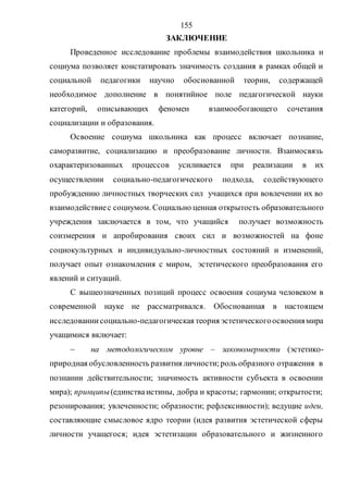 155
ЗАКЛЮЧЕНИЕ
Проведенное исследование проблемы взаимодействия школьника и
социума позволяет констатировать значимость создания в рамках общей и
социальной педагогики научно обоснованной теории, содержащей
необходимое дополнение в понятийное поле педагогической науки
категорий, описывающих феномен взаимообогающего сочетания
социализации и образования.
Освоение социума школьника как процесс включает познание,
саморазвитие, социализацию и преобразование личности. Взаимосвязь
охарактеризованных процессов усиливается при реализации в их
осуществлении социально-педагогического подхода, содействующего
пробуждению личностных творческих сил учащихся при вовлечении их во
взаимодействиес социумом. Социально ценная открытость образовательного
учреждения заключается в том, что учащийся получает возможность
соизмерения и апробирования своих сил и возможностей на фоне
социокультурных и индивидуально-личностных состояний и изменений,
получает опыт ознакомления с миром, эстетического преобразования его
явлений и ситуаций.
С вышеозначенных позиций процесс освоения социума человеком в
современной науке не рассматривался. Обоснованная в настоящем
исследованиисоциально-педагогическая теория эстетическогоосвоениямира
учащимися включает:
 на методологическом уровне – закономерности (эстетико-
природная обусловленность развития личности;роль образного отражения в
познании действительности; значимость активности субъекта в освоении
мира); принципы(единстваистины, добра и красоты; гармонии; открытости;
резонирования; увлеченности; образности; рефлексивности); ведущие идеи,
составляющие смысловое ядро теории (идея развития эстетической сферы
личности учащегося; идея эстетизации образовательного и жизненного
Copyright ОАО «ЦКБ «БИБКОМ» & ООО «Aгентство Kнига-Cервис»
 