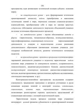 156
пространства; идея активизации эстетической позиции субъекта освоения
мира);
 на концептуальном уровне – цель (формирование эстетически
ориентированной личности); задачи (приобретение и накопление
эстетических знаний о мире, творческое освоение социально-ролевого
взаимодействия, преобразование себя и мира по законам красоты);
содержание (обогащение деятельности творческих объединений учащихся
на основе эстетизации образовательного процесса);
 на методическом уровне - научно обоснованные методы и
формы (эвристические, эмоционально-образные, полихудожественные,
персонифицированные, социоигровые); технология мироосваивающей
деятельности в социуме и педагогические условия реализации
дополнительного образования (активизация познания учащихся, учет
гендерных особенностей личности, развитие эстетического потенциала
педагога);
 на прикладном уровне - проекты и программы эстетическиориен-
тированной деятельности учащихся и педагогов; эвристическая модель
освоения мира учащимися (в совокупности целевого, содержательного,
технологического, аналитико-результативного блоков); диагностический
инструментарий мониторинга (комплект диагностико-измерительных
методик, включая проективные, прогностические, вербально-ассоциативные,
лонгитюдное анкетирование и др.).
Категориально-понятийное пространство исследования содержит
совокупность традиционно трактуемых и авторски уточненных в русле
концепции ведущих понятий и категорий: освоение, эстетизация,
социализация, освоение мира, мироосваивающая деятельность,
позволяющих разносторонне отразить целостность представлений об
социализации школьника с позиций педагогической науки.
Эвристическая модель процесса освоения мира учащимися
интегрирует: целевой (развитие субъектности и ориентированной позиции
Copyright ОАО «ЦКБ «БИБКОМ» & ООО «Aгентство Kнига-Cервис»
 