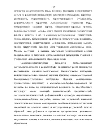 157
личности); содержательный (виды познания, творчества и развивающего
досуга по различным направлениям: декоративно-прикладного, туристско-
спортивного, художественного, хореографического, музыкального,
социокультурного характера); технологический (технология МДС,
моделирование звуковых картин, эмоционально-образный тренинг,
полихудожественные методы, имаго-техники вдохновения, эвристическая
работа с сюжетом и др.) и аналитико-результативный (гностический,
эмоциональный, деятельностный критерии и соответствующие показатели,
диагностический инструментарий мониторинга, позволяющий выявить
уровни эстетического освоения мира учащимися) структурные блоки.
Модель выступает в качестве действенной технологической основы
проектирования и реализации мироосваивающей деятельности учащихся в
учреждениях дополнительного образования детей.
Социально-педагогическая технология мироосваивающей
деятельности личности в социуме (МДС) представляет собой триединство
составляющих: социально-педагогической (педагогическая поддержка,
социоигровыеметоды, социально значимая практика); полихудожественной
(эмоционально-чувственное погружение, образное моделирование,
художественное творчество) и индивидуально-дифференцированной (по
возрасту, по полу, по индивидуальным различиям, по способностям);
интегрирует этапы (вводный, диагностический, прогностический,
деятельностно-практический, рефлексивный) и процедуры (гармонизация,
эмоционально-образная настройка, диагностика затруднений, выявление
эстетического потенциала, моделирование целей и содержания, активизация
творческой деятельности, анализ и интерпретация результатов), наличие
обратной связи, рефлексии и коррекции, предусматривает усложнение
целеполагания, вовлечение учащихся в социально значимую деятельность,
актуализацию опыта освоения мира учащимися в процессе дополнительного
образования.
Copyright ОАО «ЦКБ «БИБКОМ» & ООО «Aгентство Kнига-Cервис»
 