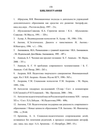 158
БИБЛИОГРАФИЯ
1. Абраухова, В.В. Инновационные подходы в деятельности учреждений
дополнительного образования как средство его развития: Автореф.дис.
канд.пед.наук. - Ростов-на-Дону, 1997. - 21с.
2. Абульханова-Славская, К.А. Стратегия жизни / К.А. Абульханова-
Славская.- М.:Мысль, 1991. - 320 с.
3. Адлер, А. Индивидуальная психология /А. Адлер. - М., 1986.- 318c.
4. Акопян, К.Эстетическое. Диалоги о таинственном /К. Акопян.-
Н.Новгород, 1996. ч.1. - 350с.
5. Амонашвили, Ш.А. Размышления о гуманной педагогике / Ш.А. Амонашвили.
- М.: Издательский Дом Шалвы Амонашвили, 1995. - 497 с.
6. Ананьев, Б. Г. Человек как предмет познания / Б. Г. Ананьев.- М.: Наука,
2000. - 351 с.
7. Ананьев, Б. Г. О проблемах современного человекознания / Б. Г.
Ананьев.- Спб: Питер, 2001.- 263 с.
8. Андреев, В.И. Педагогика творческого саморазвития: Инновационный
курс. Кн.1/ В.И. Андреев.- Казань: Изд-во КГУ, 1996.- 565 с.
9. Андреева, Г.М. Социальная психология /Г.М. Андреева. - М.: Наука,
1999.- 324с.
10. Антология гендерных исследований. Сб.пер./ Сост. и комментарии
Е.И.Гаповой и Р.И.Усмановой.- Мн.: Пропилеи, 2000. - 384с.
11. Антология педагогическоймыслиРоссиивторойполовины ХIХ - начала
ХХ в. / Сост. П.А.Лебедев. - М.:Педагогика,1990.- 608с.
12. Анохина, Т.В. Педагогическая поддержка как реальность современного
образования // Новые ценности образования /Т.В. Анохина.- М.: Инноватор,
1996. - с.39-44.
13. Архипова, А. А. Социально-педагогическое сопровождение детей,
оставшихся без попечения родителей, в процессе социализации: автореф.
дис.: канд. пед. наук / А.А. Архипова. – С.-Петербург, 2005.–18 с.
Copyright ОАО «ЦКБ «БИБКОМ» & ООО «Aгентство Kнига-Cервис»
 