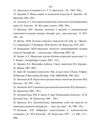 159
14. Аристотель. Сочинения: в 4 т. Т. 4 / Аристотель. - М., 1984. - 830 с.
15. Арнхейм, Р. Новые очерки по психологии искусства /Р. Арнхейм.- М.:
Прометей, 1994. -352с.
16. Асмолов, А. Г. Культурно-историческая психология и конструирование
мира /А.Г. Асмолов.- М.: Ин-т практ. психол., 1996.- 768 с.
17. Баргунов, В.П. Половые различия в видовой и индивидуальной
изменчивости психики человека. Автореф. дисс…канд.псих.наук - Л.: ЛГУ,
1981.- 19с.
18. Бахтин, М.М. Эстетика словесного творчества: Сб. избр. тр. / Примеч.
С.С.Аверинцева, С.Г.Бочарова. /М.М. Бахтин.- М.: Искусство, 1979.- 423с.
19. Бедерханова, В.П.Становление личностно ориентированной позиции
педагога: Автореф.дис. …д-ра пед.наук. - Краснодар, 2002.- 42с.
20. Белкин, А. С. Педагогика детства: (Основы возрастной педагогики) / А.
С. Белкин. - Екатеринбург: Сократ, 1995.- 151 с.
21. Бердяев, Н.А. Философия свободы. Смысл творчества /Н.А. Бердяев.-
М.: Правда, 1989.- 480 с.
22. Берн, Ш. Гендерная психология./ Пер. на русс.язык С.Рысев, Л.Царук,
М.Моисеев, О.Боголюбова /Ш. Берн. СПб.: ЕВРОЗНАК, 2002. 320 с.
23. Беспалько, В. П. Педагогикаи прогрессивные технологии обучения /В.П.
Бесплько. - М., 1995. - 336 с.
24. Беспалько, В.П. Слагаемыепедагогическойтехнологии/В.П. Беспалько. -
М.: Педагогика, 1988. - 192 с.
25. Бестужев-Лада, И.В. К школе 21 века: Размышления социолога / И. В.
Бестужев-Лада. - М.: Педагогика, 1998. - 256 с.
26. Березина, В.А. Дополнительное образование детей как средство их
творческого развития: автореф.дис. … канд. пед. наук. - М., 1998. - 20 с.
27. Блонский, П.П. Избранные педагогические и психологические
сочинения: в 2т./ П.П. Блонский. - М.: Педагогика, 1979. – т.1. 304с.; Т.2. -
400с.
Copyright ОАО «ЦКБ «БИБКОМ» & ООО «Aгентство Kнига-Cервис»
 