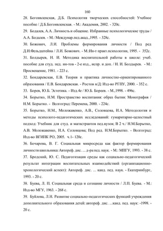160
28. Богоявленская, Д.Б. Психология творческих способностей: Учебное
пособие / Д.Б.Богоявленская. - М.: Академия, 2002. - 320с.
29. Бодалев, А.А. Личность и общение. Избранные психологические труды /
А.А. Бодалев. - М.: Междунар.пед.акад.,1995. - 328с.
30. Божович, Л.И. Проблемы формирования личности / Под ред
Д.И.Фельдштейна / Л.И. Божович. - М.:Ин-т практ.психологии, 1995. - 352с.
31. Болдырев, Н. И. Методика воспитательной работы в школе: учеб.
пособие для студ. пед. ин-тов - 2-е изд., испр. и доп. / Н. И. Болдырев. - М.:
Просвещение, 1981. - 223 с.
32. Бондаревская, Е.В. Теория и практика личностно-ориентированного
образования / Е.В. Бондаревская. - Ростов н/Д: Изд-во РГПУ, 2000. - 352 с.
33. Борев, Ю.Б. Эстетика. - Изд.4е / Ю.Б. Бореев. - М.,1998. - 496с.
34. Борытко, Н.М. Пространство воспитания: образ бытия: Монография /
Н.М. Борытко. - Волгоград: Перемена, 2000. - 224с.
35. Борытко, Н.М., Моложавенко, А.В., Соловцова, И.А. Методология и
методы психолого-педагогических исследований: гумаритарно-целостный
подход: Учебник для студ. и магистрантов пед.вузов; В 2 ч./ Н.М.Борытко,
А.В. Моложавенко, И.А. Соловцова; Под ред. Н.М.Борытко. - Волгоград:
Изд-во ВГИПК РО, 2005. ч.1- 120с.
36. Бочарова, В. Г. Социальная микросреда как фактор формирования
личностишкольника:Автореф. дис. ... д-рапед. наук. - М.: МПГУ, 1993. - 38 с.
37. Бродский, Ю. С. Педагогизация среды как социально-педагогический
результат интеграции воспитательных взаимодействий (организационно-
хронологический аспект): Автореф. дис. ... канд. пед. наук. - Екатеринбург,
1993. - 20 с.
38. Буева, Л. П. Социальная среда и сознание личности / Л.П. Буева. - М.:
Изд-во МГУ, 1963. - 268 с.
39. Буйлова, Л.Н. Развитие социально-педагогических функций учреждения
дополнительного образования детей: автореф. дис. ...канд. пед. наук: -1998. -
20 с.
Copyright ОАО «ЦКБ «БИБКОМ» & ООО «Aгентство Kнига-Cервис»
 