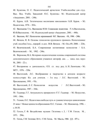 161
40. Булатова, О. С. Педагогический артистизм: Учебн.пособие для студ.
Выс. Пед. Учебн. Заведений /О.С. Булатова.- М.: Издательский центр
«Академия», 2001. - 240с.
41. Буров, А.И. Эстетическое воспитание школьников /А.И. Буров. - М.:
Педагогика, 1974. - 303с.
42. Василькова Т.А., Василькова Ю.В. Социальная педагогика /Т.А.Василькова,
Ю.В.Василькова. – М.: Издательский центр «Академия», 2001. - 440с.
43. Василюк, Ф.Г. Психология переживаний/ Ф.Г. Василюк. -М., 1984. -240с.
44. Вачков, И. В. Основы технологии группового тренинга. Психотехники:
учеб. пособие2 изд., перераб. и доп. /И.В. Вачков. - М.: Ось-89, 2000. - 224с.
45. Величковский, Б.А. Современная когнитивная психология / Б.А.
Величковский. - М., 1982. - 246с.
46. Воронова, М.А. Историко-педагогические основы современной системы
дополнительного образования учащихся: автореф. дис. … канд. пед. наук-
М., 2001 - 22 с.
47. Восприятие и деятельность. //Сб. ст. под ред. А. Н. Леонтьева. - М.:
МГУ , 1976. - 320с.
48. Выготский, Л.С. Воображение и творчество в детском возрасте:
психол.очерк: Кн. для учителя. – 3-е изд. / Л.С. Выготский. - М.:
Просвещение, 1991. - 93с.
49. Выготский, Л. С. Психология искусства / Л.С.Выготский. - М.:
Просвещение, 1987. - 344с.
50. Гадамер, Г.Г. Актуальность прекрасного /Г.Г. Гадамер. – М.: Искусство,
1991. -366с.
51. Газман, О.С. Педагогика свободы:путь в гуманистическую цивилизацию
21 века // Новые ценностиобразования /О.С. Газман. - М.: Инноватор, 1996. -
с.10-38.
52. Гегель, Г. Ф. Воздействие музыки /Эстетика. т. 3, / Г.Ф. Гегель. М. ,
1971. 296с.
53. Гегель, Г.Ф. Эстетика: В 4т. /Г.Ф. Гегель. М.: Мысль, 1968. [т]1. 475 с.
Copyright ОАО «ЦКБ «БИБКОМ» & ООО «Aгентство Kнига-Cервис»
 