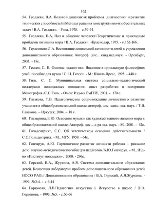 162
54. Геодакян, В.А. Половой дипсихизм: проблемы диагностики и развития
творческихспособностей//Методы решения конструктивно-изобретательных
задач / В.А. Геодакян. - Рига, 1978. - с.39-44.
55. Геодакян, В.А. Пол и общение человека//Теоретические и прикладные
проблемы познания мира / В.А. Геодакян. -Краснодар, 1975. - с.162-166.
56. ГерасимоваЛ.А. Воспитание социальнойактивностидетей в учреждении
дополнительного образования: Автореф. дис…канд.пед.наук. - Оренбург,
2003. - 18с.
57. Гессен, С. И. Основы педагогики. Введение в прикладную философию:
учеб. пособие для вузов / С. И. Гессен. - М.: Школа-Пресс, 1995. - 448 с.
58. Гиль, С. С. Муниципальная система социально-педагогической
поддержки молодежных инициатив: опыт разработки и внедрения:
Монография /С.С.Гиль. - Омск: Изд-во ОмГПУ, 2001. - 170 с.
59. Глазкова, Т.В. Педагогическое сопровождение личностного развития
учащихся в общеобразовательнойшколе: автореф. дис. канд. пед. наук. / Т.В.
Глазкова. – Иркутск, 2004. – 18 с.
60. Глазырина, Е.Ю. Освоение музыки как художественного явления мира в
общеобразовательнойшколе: Автореф. дис…д-рапед. наук. - М., 2001. - 42с.
61. Гольдентрихт, С.С. Об эстетическом освоении действительности /
С.С.Гольдентрихт. - М., МГУ, 1959. - 64с.
62. Гончарук, А.Ю. Гармоничное развитие личности ребенка – реальное
дело: научно-методическоепособиедля педагогов /А.Ю.Гончарук. - М., Изд-
во «Институт молодежи», 2000. - 296с.
63. Горский, В.А., Журкина, А.Я. Система дополнительного образования
детей. Концепция лабораториипроблем дополнительного образования детей
ИОСО РАО.// Дополнительное образование / В,А. Горский, А.Я.Журкина. -
1999. №3-4. - с.6-14
64. Горюнова, Л.В.Педагогика искусства // Искусство в школе / Л.В.
Горюнова. - 1993. №5. - с.60-66
Copyright ОАО «ЦКБ «БИБКОМ» & ООО «Aгентство Kнига-Cервис»
 