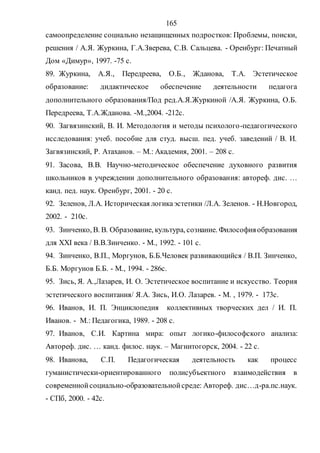165
самоопределение социально незащищенных подростков: Проблемы, поиски,
решения / А.Я. Журкина, Г.А.Зверева, С.В. Сальцева. - Оренбург: Печатный
Дом «Димур», 1997. -75 с.
89. Журкина, А.Я., Передреева, О.Б., Жданова, Т.А. Эстетическое
образование: дидактическое обеспечение деятельности педагога
дополнительного образования/Под ред.А.Я.Журкиной /А.Я. Журкина, О.Б.
Передреева, Т.А.Жданова. -М.,2004. -212с.
90. Загвязинский, В. И. Методология и методы психолого-педагогического
исследования: учеб. пособие для студ. высш. пед. учеб. заведений / В. И.
Загвязинский, Р. Атаханов. – М.: Академия, 2001. – 208 с.
91. Засова, В.В. Научно-методическое обеспечение духовного развития
школьников в учреждении дополнительного образования: автореф. дис. …
канд. пед. наук. Оренбург, 2001. - 20 с.
92. Зеленов, Л.А. Историческая логикаэстетики /Л.А. Зеленов. - Н.Новгород,
2002. - 210с.
93. Зинченко, В. В. Образование, культура, сознание. Философияобразования
для XXI века / В.В.Зинченко. - М., 1992. - 101 с.
94. Зинченко, В.П., Моргунов, Б.Б.Человек развивающийся / В.П. Зинченко,
Б.Б. Моргунов Б.Б. - М., 1994. - 286с.
95. Зись, Я. А.,Лазарев, И. О. Эстетическое воспитание и искусство. Теория
эстетического воспитания/ Я.А. Зись, И.О. Лазарев. - М. , 1979. - 173с.
96. Иванов, И. П. Энциклопедия коллективных творческих дел / И. П.
Иванов. - М.: Педагогика, 1989. - 208 с.
97. Иванов, С.И. Картина мира: опыт логико-философского анализа:
Автореф. дис. … канд. филос. наук. – Магнитогорск, 2004. - 22 с.
98. Иванова, С.П. Педагогическая деятельность как процесс
гуманистически-ориентированного полисубъектного взаимодействия в
современнойсоциально-образовательнойсреде: Автореф. дис…д-ра.пс.наук.
- СПб, 2000. - 42с.
Copyright ОАО «ЦКБ «БИБКОМ» & ООО «Aгентство Kнига-Cервис»
 
