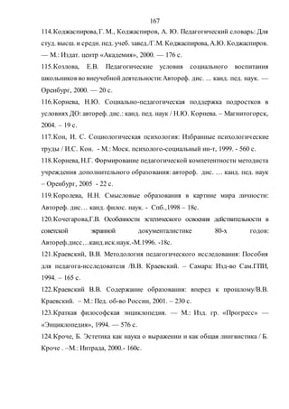 167
114.Коджаспирова,Г. М., Коджаспиров, А. Ю. Педагогический словарь: Для
студ. высш. и средн. пед. учеб. завед./Г.М. Коджаспирова, А.Ю. Коджаспиров.
— М.: Издат. центр «Академия», 2000. — 176 с.
115.Козлова, Е.В. Педагогические условия социального воспитания
школьников во внеучебнойдеятельности:Автореф. дис. ... канд. пед. наук. —
Оренбург, 2000. — 20 с.
116.Корнева, Н.Ю. Социально-педагогическая поддержка подростков в
условиях ДО: автореф. дис.: канд. пед. наук / Н.Ю. Корнева. – Магнитогорск,
2004. – 19 с.
117.Кон, И. С. Социологическая психология: Избранные психологические
труды / И.С. Кон. - М.: Моск. психолого-социальный ин-т, 1999. - 560 с.
118.Корнева, Н.Г. Формирование педагогической компетентности методиста
учреждения дополнительного образования: автореф. дис. … канд. пед. наук
– Оренбург, 2005 - 22 с.
119.Королева, Н.Н. Смысловые образования в картине мира личности:
Автореф. дис… канд. филос. наук. - Спб.,1998 – 18с.
120.Кочегарова,Г.В. Особенности эстетического освоения действительности в
советской экранной документалистике 80-х годов:
Автореф.дисс…канд.иск.наук.-М.1996. -18с.
121.Краевский, В.В. Методология педагогического исследования: Пособия
для педагога-исследователя /В.В. Краевский. – Самара: Изд-во Сам.ГПИ,
1994. – 165 с.
122.Краевский В.В. Содержание образования: вперед к прошлому/В.В.
Краевский. – М.: Пед. об-во России, 2001. – 230 с.
123.Краткая философская энциклопедия. — М.: Изд. гр. «Прогресс» —
«Энциклопедия», 1994. — 576 с.
124.Кроче, Б. Эстетика как наука о выражении и как общая лингвистика / Б.
Кроче . –М.: Интрада, 2000.- 160с.
Copyright ОАО «ЦКБ «БИБКОМ» & ООО «Aгентство Kнига-Cервис»
 