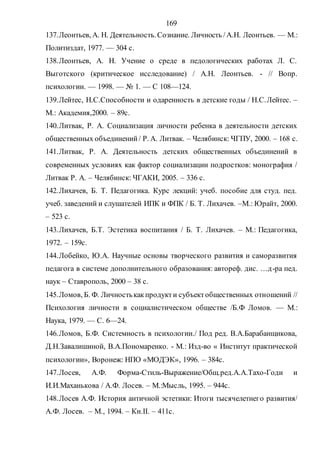 169
137.Леонтьев, А. Н. Деятельность.Сознание. Личность /А.Н. Леонтьев. — М.:
Политиздат, 1977. — 304 с.
138.Леонтьев, А. Н. Учение о среде в педологических работах Л. С.
Выготского (критическое исследование) / А.Н. Леонтьев. - // Вопр.
психологии. — 1998. — № 1. — С 108—124.
139.Лейтес, Н.С.Способности и одаренность в детские годы / Н.С.Лейтес. –
М.: Академия,2000. – 89с.
140.Литвак, Р. А. Социализация личности ребенка в деятельности детских
общественных объединений/ Р. А. Литвак. – Челябинск: ЧГПУ, 2000. – 168 с.
141.Литвак, Р. А. Деятельность детских общественных объединений в
современных условиях как фактор социализации подростков: монография /
Литвак Р. А. – Челябинск: ЧГАКИ, 2005. – 336 с.
142.Лихачев, Б. Т. Педагогика. Курс лекций: учеб. пособие для студ. пед.
учеб. заведений и слушателей ИПК и ФПК / Б. Т. Лихачев. –М.: Юрайт, 2000.
– 523 с.
143.Лихачев, Б.Т. Эстетика воспитания / Б. Т. Лихачев. – М.: Педагогика,
1972. – 159с.
144.Лобейко, Ю.А. Научные основы творческого развития и саморазвития
педагога в системе дополнительного образования: автореф. дис. …д-ра пед.
наук – Ставрополь, 2000 – 38 с.
145.Ломов, Б. Ф. Личностькакпродукти субъектобщественных отношений //
Психология личности в социалистическом обществе /Б.Ф Ломов. — М.:
Наука, 1979. — С. 6—24.
146.Ломов, Б.Ф. Системность в психологии./ Под ред. В.А.Барабанщикова,
Д.Н.Завалишиной, В.А.Пономаренко. - М.: Изд-во « Институт практической
психологии», Воронеж: НПО «МОДЭК», 1996. – 384с.
147.Лосев, А.Ф. Форма-Стиль-Выражение/Общ.ред.А.А.Тахо-Годи и
И.И.Маханькова / А.Ф. Лосев. – М.:Мысль, 1995. – 944с.
148.Лосев А.Ф. История античной эстетики: Итоги тысячелетнего развития/
А.Ф. Лосев. – М., 1994. – Кн.II. – 411с.
Copyright ОАО «ЦКБ «БИБКОМ» & ООО «Aгентство Kнига-Cервис»
 