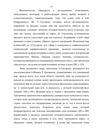 17
Феноменология обращается к исследованию естественных,
повседневных категорий, к реконструкции опыта, требуя возврата к
«самоочевидному», первоначальному, тому, что «само себя в себе
обнаруживает». По Э Гуссерлю, сознание всегда интенционально,
направлено на предмет, однако мир как целостность никогда не дан
познающему сознанию; объектом познания является нечто отдельное, оно
дано как «кусок, высеченный из мира», но отдельному осознаваемому
предмету всегда сопутствует мир как горизонт; ближайший «слой» мира
проникает в наше сознание, образуя горизонт внутренний. Жизненный мир
(Lebenswelt), по Э.Гуссерлю, есть сфера и совокупность «первоначальных
очевидностей» нерефлексивного верования, является изначальным по
отношению ко всякомупознанию и опыту; имеет социальныеи исторические
характеристики. Именно, общение «задает» значения, «очевидности»,
которыевыстраиваются в «непрерывную жизненную связь», «историческую
горизонталь», на основе которой возникают истины и идеи (205, с.113).
Идея жизненного мира, намеченная Э.Гуссерлем, развивается его
последователями А.Шюцем, Т.Лукманном, утверждающим, что «жизненный
мир, прежде всего, есть некая область значений, либо их совокупность,
каждой из которых человек может приписывать свойства реальности, хотя
жизненный мир не обладает самостоятельным физическим существованием,
он в значительной мере есть та реальность, с которой взаимодействует
человек» (201,с.105.). Ведущую роль в знании о жизненном мире играют
чувственные, практические и вербальные универсальные компоненты опыта,
которыелегко запоминаются и воспроизводятся, именно, типические модели
служат способом его интерпретации, несмотря на то, что в опыте всегда
присутствует атипичное. Огромную роль играет язык, который
интерпретируется как «система типизирующих схем познания» (201,с.106),
выработанная в процессе идеализации непосредственного субъективного
опыта: «язык в своих значениях и есть опыт «жизненного мира», то
обыденное знание, которое отложилось в языке как типическая схема
Copyright ОАО «ЦКБ «БИБКОМ» & ООО «Aгентство Kнига-Cервис»
 